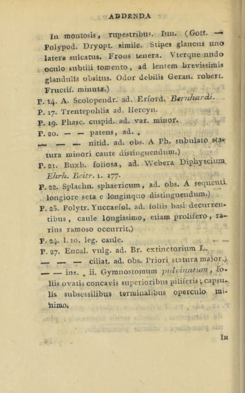 ln TOontosis, rupestnbu?. lun. (Gott. — Polypod. Dryopt. simile. Stipcs glaucus uno later« sulcaw«. Froiis leiiera. Vterqne luido ocnlo tubüli tomciito, ad leiiicm brevissimLs glanduUs obsitus. Odor debili« Gerat», robert. Fnictif. mimita.) P. 14. A. Scolopendr. ad. Erford. Be/vtZt«'tit. P. 17. Trentepohlia ad. Ilcrcyn. , p. tg. Phase, ciispid. ad. var. miuor. Vj j>. 20. — — patens, ad. . . ^ _ nitid. ad. obf. A Ph. siibiilato sta» tura minori caute distingucndiim.) P. 21. Buxb. foliosa, ad. Webera Diphyscium Ehrli. Eeitr. 1. 177- P. 22. Splathn. sphaerictim, ad. obs. A seqiicnu . loitgiore teta c longinquo distingueudutn.) p. 25. Polytr. Yuccaefol. ad. ioliis b.isi dectirreii- tibus , caule longissimo, eiiam prolifero, ra- lius ramobo occitrrit.) p. 24. 1. to. leg. caule. ~ — P. 27. Encal. vulg. ad. Br. extinctorium L. __ _ — ciliat. ad. obs. Priori siautra maior.^ ^ ins. ^ ii. Gyranostoinum jnilvinntum, fo* liis ovatis concavis supcrioribtis piliferis;.capsu- lis subscssilibus termiualibus operculo tnl* liioto. In