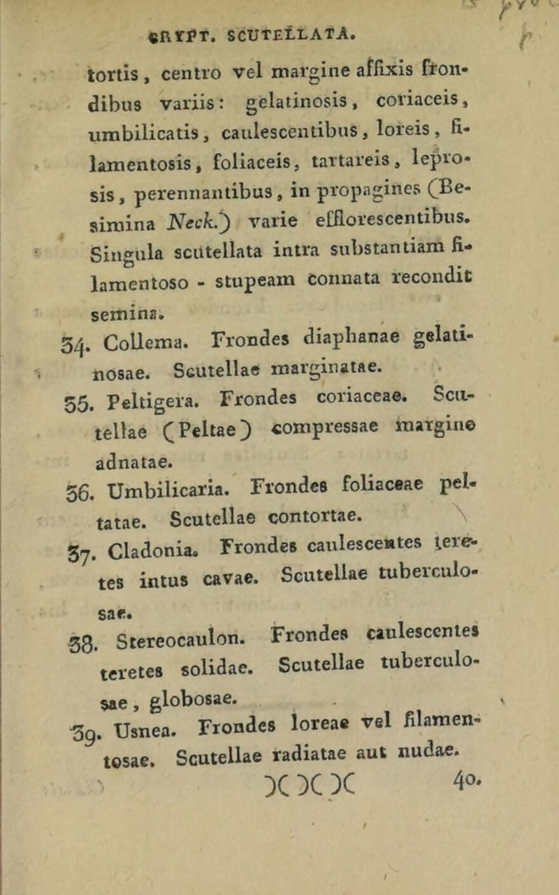 «RtPT. SCUTELLATA. lortis , centro vel margine affixis fron* dibus variis t gelatinosis, coviaceis, umbilicatis, caulescentibus, loreis, fi- lamentosis, foliaceis, tattarels, lepvo- sis, perennantibus, in propagines (]Be- simina Neck.') varie efflovescentibus. Singnla scutellata intra substantiam fi- lamentoso - stupeam connata recondic semina. 3/f. CoUema. Frondes diapbanae gelali- nosae. Scutellae marginaiae. Peltigera. Frondes coriaccae. Scii- tellae (Peltae) «oxnpressae margine adnatae. 56. Umbilicaria. Frondes foliaceae pel- tatae. Scutellae contortae. \ 37. Cladonia. Frondes caulescentes tere- tes intus cavae. Scutellae tuberculo- sar. 38. Stereocaulon. Frondes caulesccntes teretes solidae. Scutellae tuberculo- sae, globosae. 3g. Usnea. Frondes loreae vel filamen- tesae. Scutellae radiatae aut nudae.