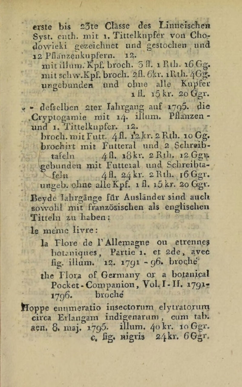 erste bis 23te Clässe des Linneiscben Syst, ciith. mit i. Tittelknpfev von Cho- tloNvieki gezeichnet und gestochen und 12 Pflimzenkupl'ern. i2. mit illtmi. K.pf. bi'och. SH. iRilt. i6Gg. mit schw.Kpf. biocli. 2fl. 6kv. illth./}Gg. ungebunden und ohne .lUe Kupfer lil. i5kr. 2oügr. » tiefseiben 2ter lahrgang auf i7f>5. die .Cryptogamie mit i^. iliiim. Pflanzen - und 1. Tittelkupfcr. i2. l)roch. mitFutt. 4^* i’^Jcr. 2 Rth. loGg. brochirt mit Futteral und 2 Schrwb- tafeln 4II. ißkr. 2Rth. i2.G‘^v. gebunden mit Futteial und Schreibta- ^ .fejn 4II. 24 kr. 2 K tli. 16 Ggr. ungeb. olme alleKpf. ifl. i5kr. 2oGgv. lieyde lahrgänge filr Ausländer sind auch sowohl mit französischen als englischen Tittein zu liaben: le meine livre: la Flore de l’Allemagne ou ctrennc-? botaniques, Partie 1. et 2de, avec 11g. illum. 1?. 1791 -96. broche' the Flora of Germany oi’ a botanical Pocket-Companion, Vol. I>II. 1791- 1796. broche hoppe euumeratio insectorum elytratoriini circa Eilangam indigenaruni, cum tab. aen. 8. uiaj. 1796. illum. 40 kr. 10 Ggr. c, ßg. nigris 24 kr. 6 Ggr.