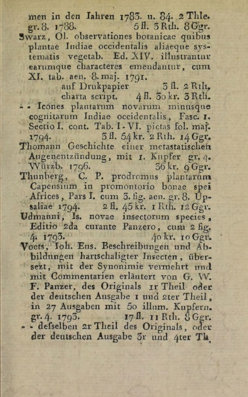 gv.8. 1788. _ 5 fl. 3RtIi. 8Ggr. Swarz, 01. ohservationes botanicae quiblis plantae Iiuliae occidentalis aliaeqne sys- teniatis vcgetab. Ed. iXIV. illusiraniuL' eanmique cbaracteres emeiidaiitur, cum XI. tab. aen. 8. niaj. 1791. auf Drukpapier 3 fl. iHth, Charta script. /!^R. So kr. 3RtIi. i - Icones plantarum novarum minusque cognitartim Indiae occident.ilis, Fase. r. Sectio I. cont. Tab. I-VI. pietns fol. raaj. 1794* 5 fl- 54kr. 2Rth. i4Ggr. Tliomann Geschichte einer raetastatischeh Augenentziindung, mit l. Kupfer gr. 4. Wiuzb. 1796. 56 kr. qGgr. Thunberg, C. P. prodromns plantarum Capensinm in promontorio bonae spei AfriceS, Pars I. cum 3. lig. aen. gr. 8. Up- saliae 1794- 2 fl. 45 kr. i Rth. i2Ggr. üdmanni, Is. novae insectorum species, Editio 2da curante Panzero, cum 2 fig. 4. 1793* 4^ kr. loGgr- Voets, loh. Ens. Beschreibun2;en und Ab- bildungen hartschaligter Iiisecten , über- sezt, mit der Synonimie vermehrt und mit Commentarien erläutert von G. W. F. Panzer, des Originals ir Theil oder der deutschen Ausgabe i und 2ter Theil, in 27 Ausgaben mit 5o illum, Kupfern, gr. 4. 1793. 1711. iiRth. bGgr. • - defselben 2r Theil des Originals, odev der deutschen Ausgabe 3r und 4ter Tk^