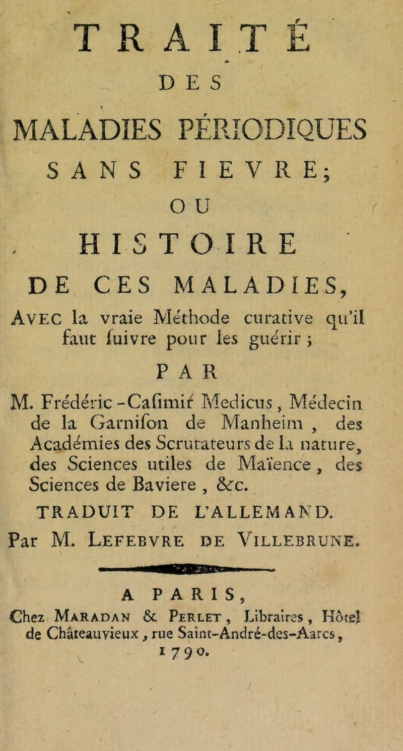 TRAITÉ DES MALADIES PÉRIODIQUES SANS FIEVRE; O U r HISTOIRE DE CES MALADIES, Avec la vraie Méthode curative qu’il faut luivre pour les guérir ; PAR M. Frédéric-Cafimi^ Medicus, Médecin de la Garnifoii de Manheim , des Académies des Scrutateurs de la nature, des Sciences utiles de Maïence , des Sciences de Bavière , &:c. TRADUIT DE L’ALLEMAND. « Par M. Lefebvre de Villebrune. A PARIS, Chez Maradan & Perlet , Libraires, Hôtel de Châteauvieux, rue Saint-André-dcs-Aarcs, 1790. V.