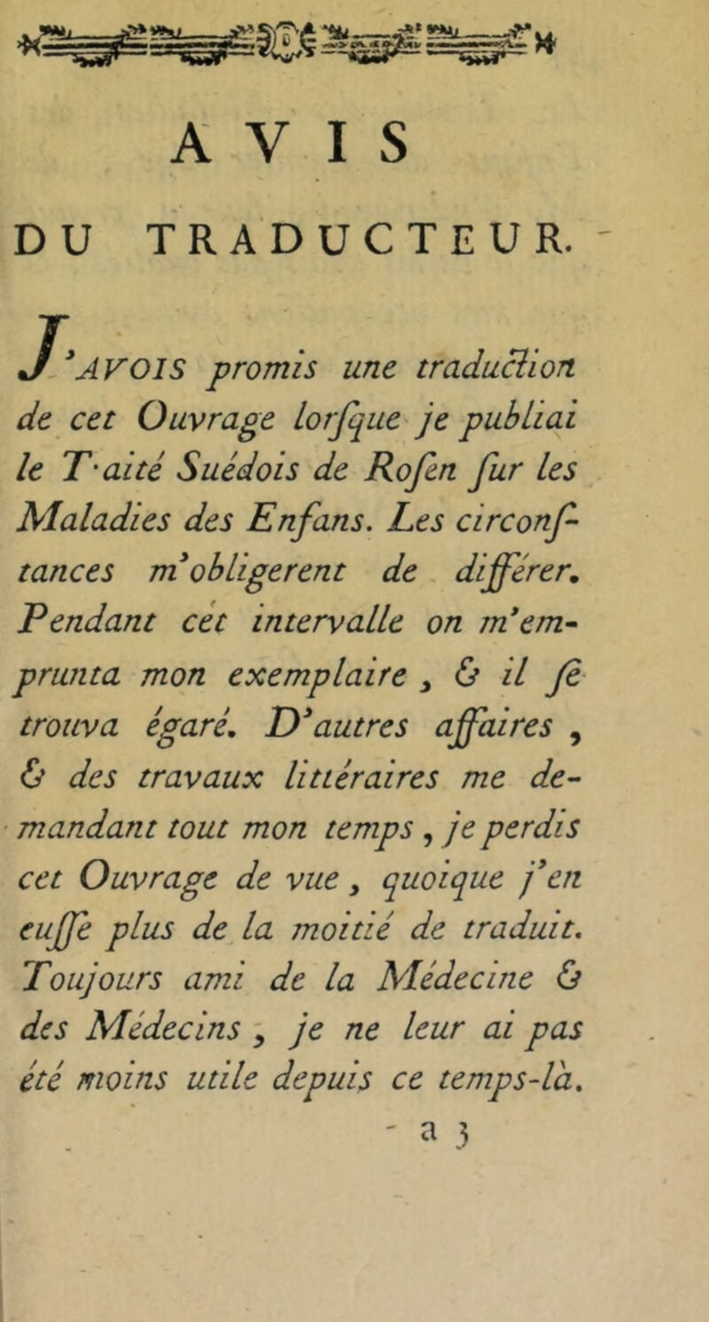 AVIS DU TRADUCTEUR.' J[*AV’Ols promis une traduBion de cet Ouvrage lorfque je publiai le T'aité Suédois de Rofen fur Les Maladies des Enfans. Les circonf tances m* obligèrent de différer, Rendant cét intervalle on m*em^ prunta mon exemplaire , ù il fi trouva égaré, D^autres affaires , & des travaux littéraires me de- mandant tout mon temps, je perdis cet Ouvrage de vue, quoique j*en euffe plus de la moitié de traduit. Toujours ami de la Médecine & des Médecins \ je ne leur ai pas été moins utile depuis ce temps-la. ' ^ 3