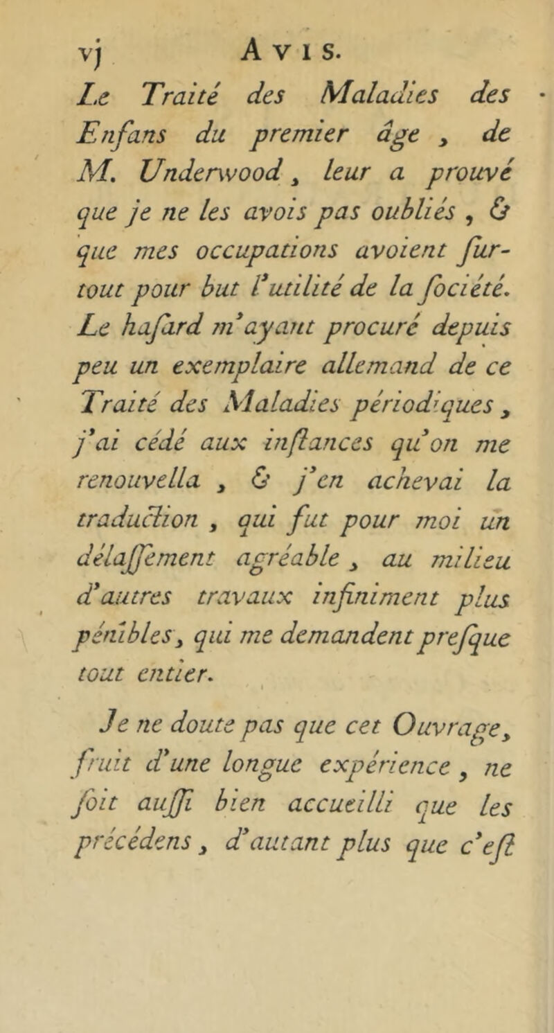 L. c Traité des Maladies des Enfans du premier âge , de M. Underwood ^ leur a prouvé que je ne les avais pas oubliés , Ù que mes occupations avaient fur- tout pour but Inutilité de la fociété. Le hafird ndayant procuré depuis peu un exemplaire allemand de ce Traité des Maladies périodiques , j*ai cédé aux infiances quon me renouvella , ù j'en achevai la traduclion , qui fut pour moi un délajfement agréable ^ au milieu dé autres travaux infiniment plus pénibles y qui me demandent prefque tout entier^ \ Je ne doute pas que cet Ouvrage, fruit d*une longue expérience, ne fait aujfi bien accueilli que les précédens, diamant plus que c*eft