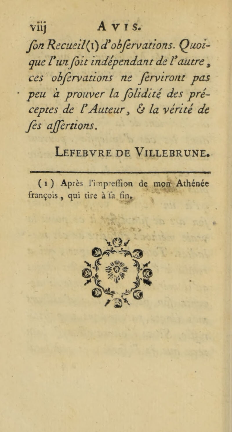 fin Recueilli) d*obfirvanons. Quoi- que runfiit indépendant de Vautre ^ ces obfirvations ne firviront pas • peu a prouver la fiUdité des pré- ceptes de VAuteur ^ ù la vérité de fies ajfertions, Lefebvre de Villebrune* ( I ) Après ri-np-effion de raon^ Athénée françois , qui tire à'fa.fiiu 7