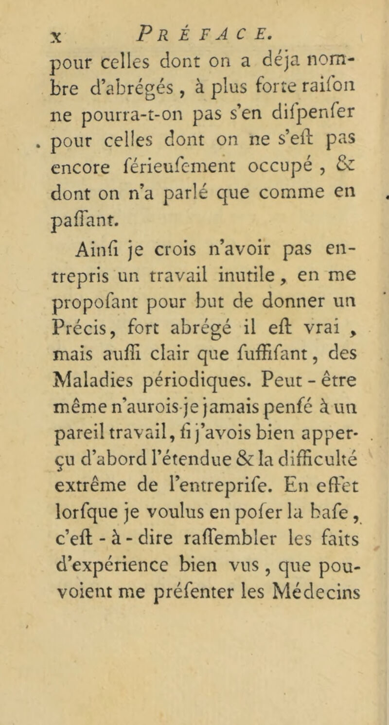 pour celles dont on a déjà nom- bre d’abrégés, à plus forte railoii ne pourra-t-on pas s’en difpenfer . pour celles dont on ne s’ell pas encore férieufement occupé , & dont on n’a parlé que comme en Ainfî je crois n’avoir pas en- trepris un travail inutile, en me propofant pour but de donner un Précis, fort abrégé il eft vrai , mais auffi clair que fuffifant, des Maladies périodiques. Peut - être même n’aurois je jamais penfé à un pareil travail, fi j’avois bien apper- çu d’abord l’étendue & la difficulté extrême de l’entreprife. En effet lorfque je voulus en pofer la hafe, c’eft - à - dire raffiembler les faits d’expérience bien vus, que pou- voient me préfenter les Médecins