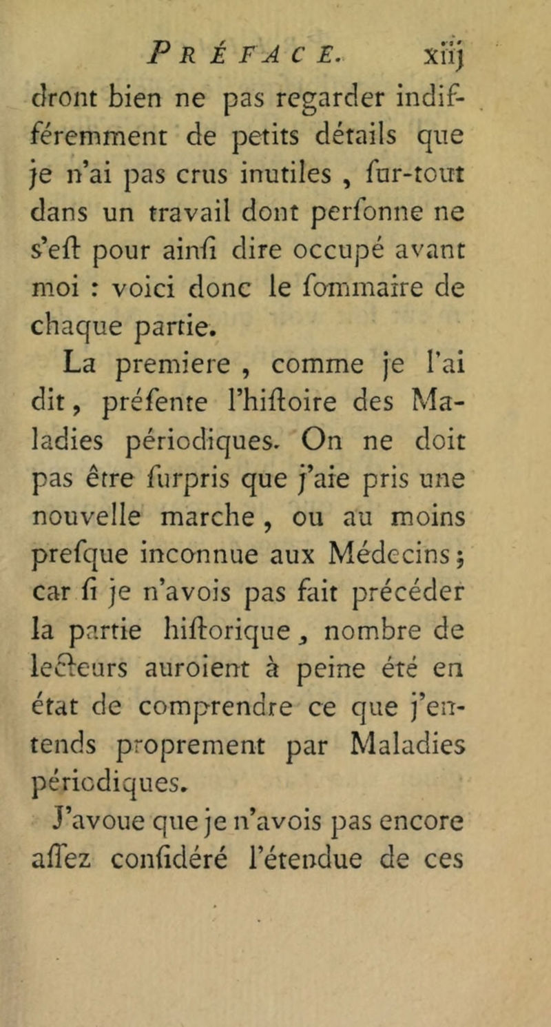 cîront bien ne pas regarder indif- féremment de petits détails que je n’ai pas crus inutiles , fur-tout dans un travail dont perfonne ne s’efi: pour ainli dire occupé avant moi : voici donc le fommaire de chaque partie.^ La première , comme je l’ai dit, préfente l’hifloire des Ma- ladies périodiques. On ne doit pas être furpris que j’aie pris une nouvelle marche, ou au moins prefque inconnue aux Médecins; car ü je n’avois pas fait précéder la partie hiftorique ^ nombre de lecleurs auroient à peine été en état de comprendre ce que j’en- tends proprement par Maladies périodiques. J’avoue que je n’avois pas encore affez conlidéré l’étendue de ces