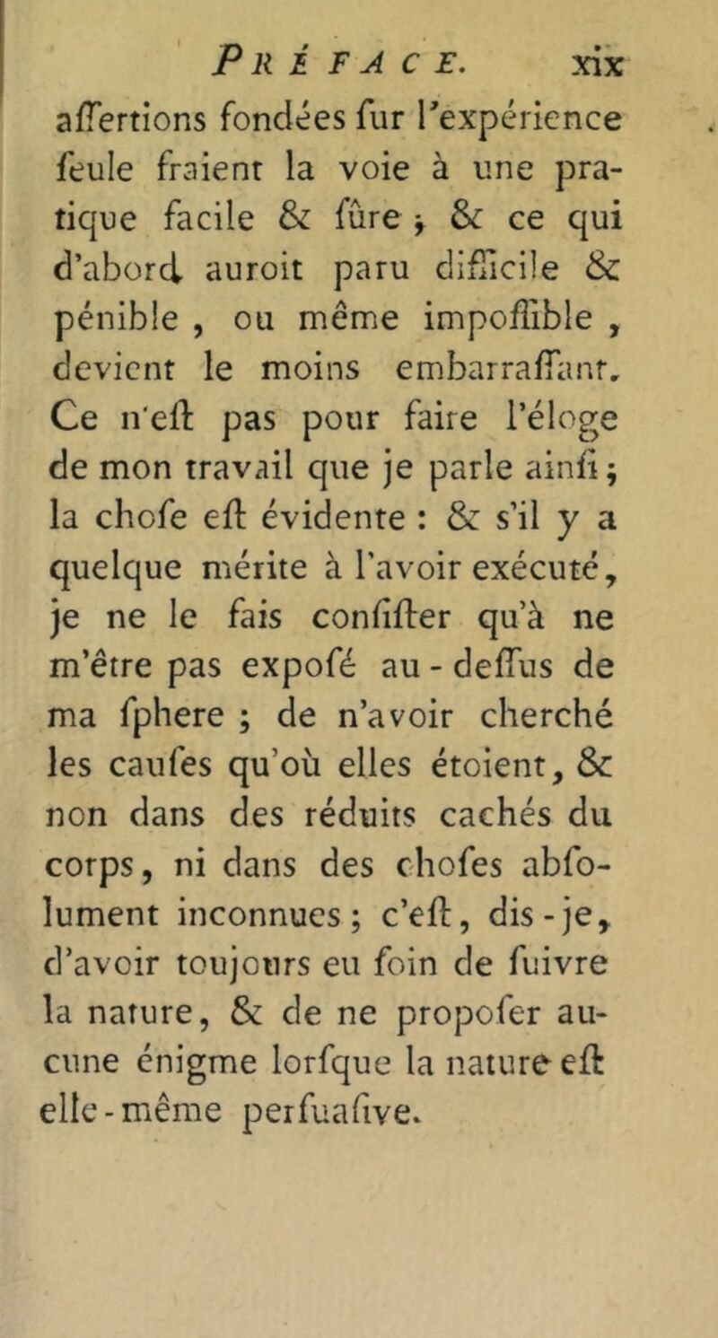 Pré face. afTertions fondées fur Texpérience feule fraient la voie à une pra- tique facile & fûre ^ & ce qui d’abord auroit paru difTicile & pénible , ou même impoffible , devient le moins embarralTanr, Ce n'ell pas pour faire l’éloge de mon travail que je parle ainfi ; la chofe ell: évidente : & s’il y a quelque mérite à l’avoir exécuté, je ne le fais confifter qu’à ne m’être pas expofé au-defTus de ma fphere ; de n’avoir cherché les caiifes qu’où elles étoient, &c non dans des réduits cachés du corps, ni dans des chofes abfo- lument inconnues; c’efl, dis-je, d’avoir toujours eu foin de fuivre la nature, & de ne propofer au- cune énigme lorfque la nature eft elle-même perfuafive.