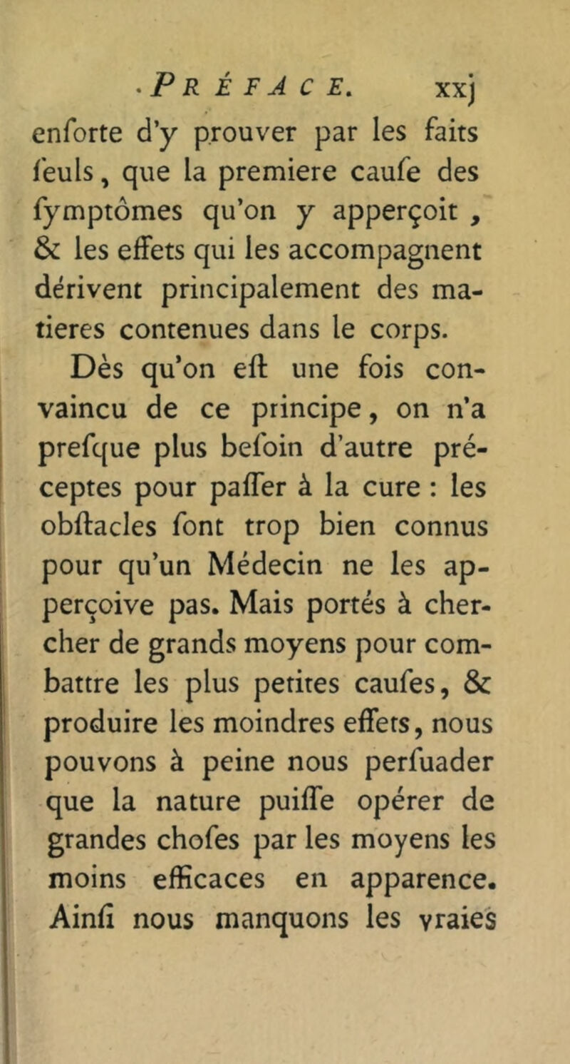 enforte d’y prouver par les faits feuls, que la première caufe des fymptômes qu’on y apperçoit , & les effets qui les accompagnent dérivent principalement des ma- tières contenues dans le corps. Dès qu’on eft une fois con- vaincu de ce principe, on n’a prefque plus befoin d’autre pré- ceptes pour paffer à la cure : les obftacles font trop bien connus pour qu’un Médecin ne les ap- perçoive pas. Mais portés à cher- cher de grands moyens pour com- battre les plus petites caufes, & produire les moindres effets, nous pouvons à peine nous perfuader que la nature puiffe opérer de grandes chofes par les moyens les moins efficaces en apparence. Aind nous manquons les vraies