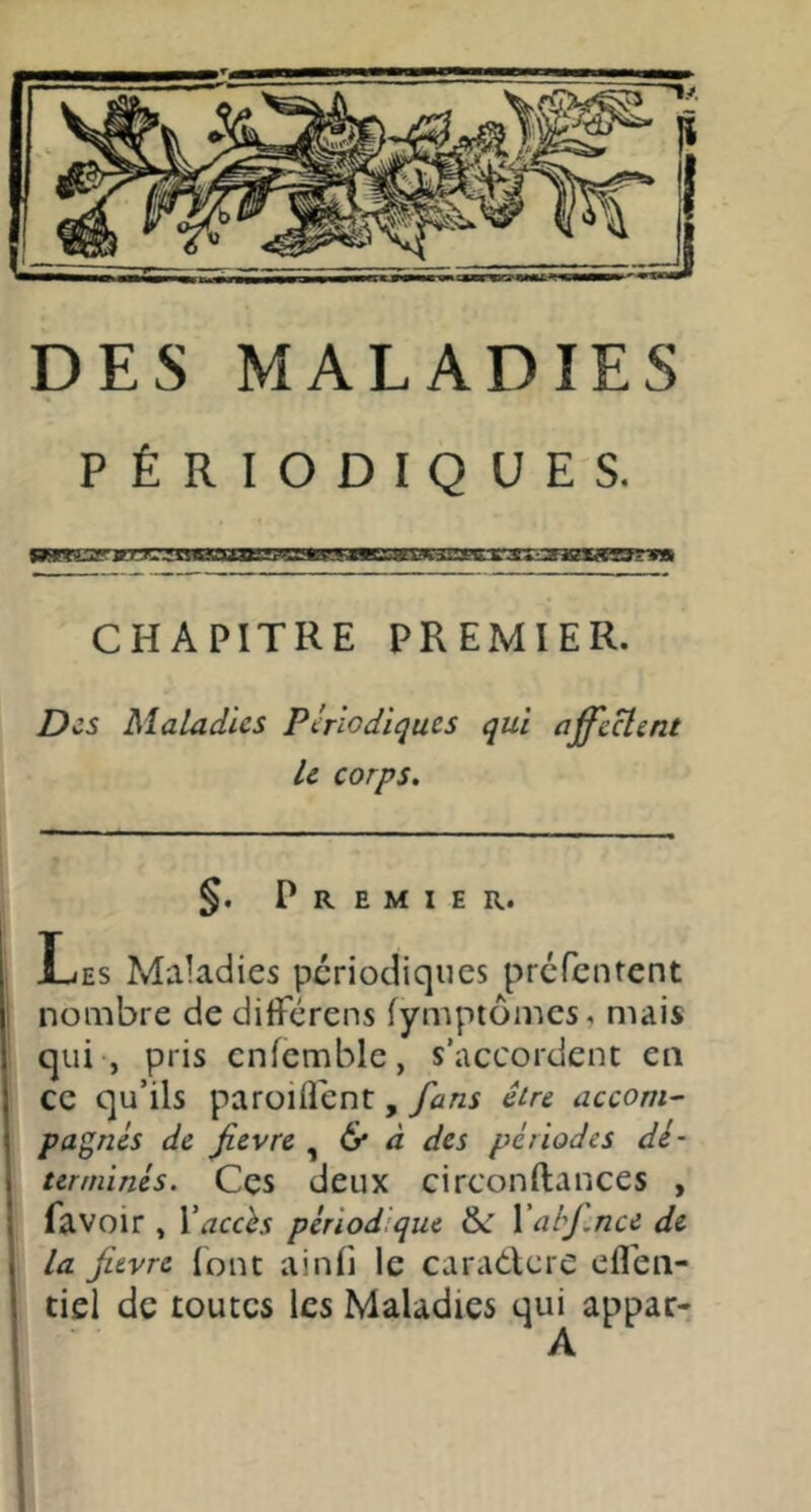 DES MALADIES PÉRIODIQUES. CHAPITRE PREMIER. Des Maladies Périodiques qui affectent Le corps. §. Premier. Les Maladies périodiques prefenrent nombre de dilférens fympiomcs, mais qui , pris cnfcmble, s’accordent en ce qu’ils paroiflent, Jdns être accom^ pannes de fièvre , 6* ^ des périodes dé- terminés. Ces deux circonftances , favoir , Vaccès périodique Xabj.nce de la fievre lont ainfi le caradlcre eflén- tiel de toutes les Maladies qui appar-