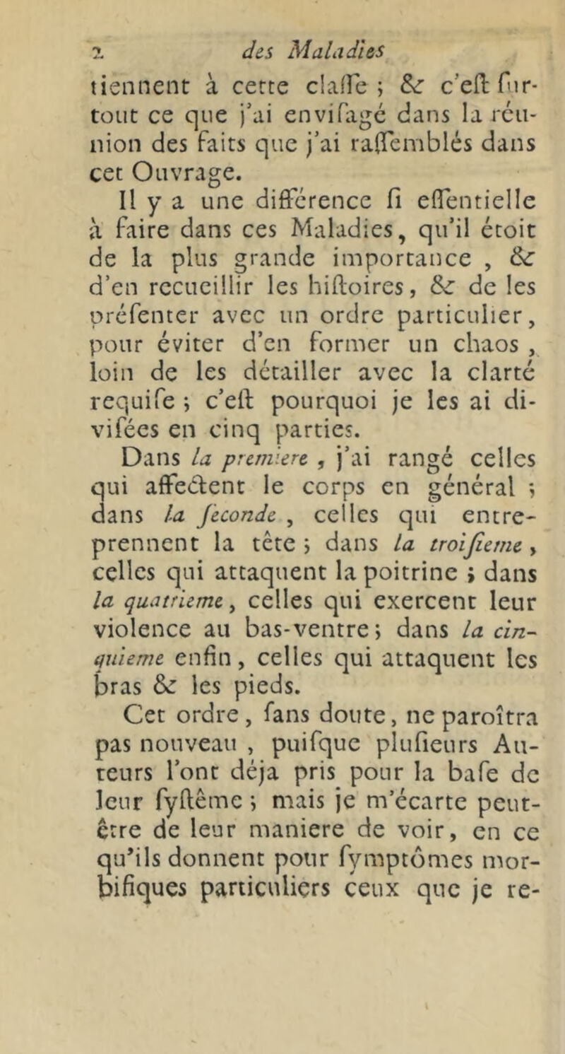 tiennent à cette claffe ; &: c’efi: Tir- tout ce que j’ai envifagc dans la rcu- nion des faits que j’ai raOTemblés dans cet Ouvrage. Il y a une différence fi effentielle à faire dans ces Maladies, qu’il étoit de la plus grande importance , &: d’en recueillir les hiftoires, &: de les çiréfenter avec un ordre particulier, pour éviter d’en former un chaos , loin de les détailler avec la clarté requife ; c’eft pourquoi je les ai di- vifées en cinq parties. Dans la première , j’ai rangé celles qui affeélent le corps en général •, dans la fécondé , celles qui entre- prennent la tête i dans la troîjieme y celles qui attaquent la poitrine > dans la quatrième, celles qui exercent leur violence au bas-ventre; dans la cin- quième enfin, celles qui attaquent les bras &: les pieds. Cet ordre, fans doute, neparoîtra pas nouveau , puifque plufieurs Au- teurs l’ont déjà pris pour la bafe de leur fyftême ; mais je m’écarte peut- être de leur maniéré de voir, en ce qu’ils donnent pour fymptômes mor- bifiques particuliers ceux que je re-