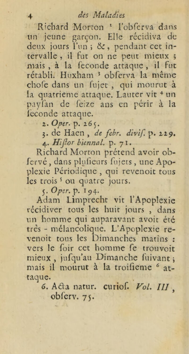 Richard Morron ^ l’obfcrva dans un jeune garçon. Elle récidiva de deux jours Tun ; , pendant cet in- tervalle , il Fut on ne peut mieux ; mais , à la fécondé attaque , il Fut rétabli. Huxham * obferva la même chofe dans un fujet , qui mourut à la quatrième attaque. Lauter vit ^ un paylan de feize ans en périr à la Icconde attaque. 2. Oper. p. 265. 3. de Haen , de febr. divif p. 229. Hijîor biennal, p. 7I. Richard Morton prétend avoir ob- Fervé, dans plulicurs fujers, une Apo- plexie Périodique , qui revenoit tous les trois ^ ou quatre jours, 5. Oper. p. 194. Adam Limprecht vit l’Apoplexie récidiver tous les huit jours , dans un homme qui auparavant avoir été très - mélancolique. L’Apoplexie re- venoit tous les Dimanches matins : vers le foir cet homme Fe trouvoit mieux , juFqu’au Dimanche Fuivant ÿ mais il mourut à la troifienie ^ at- taque. 6. Ada natur. curioF. Fol. III, obFcrv. 75.