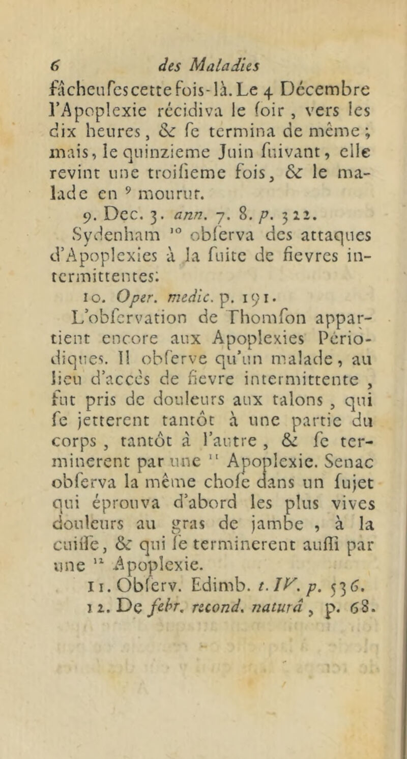 facheurcscettefüis-là.Le 4 Décembre l’Apoplexie récidiva le (oir, vers les dix heures, & fe termina de même ; mais, le quinzième Juin fuivant, elle revint une troifieme fois, &: le ma- lade en ’ mourur. 9. Dec. 3. ann. 7. 8. p. 312. Sydenham oblerva des attaques d’Apoplexies à la fuite de fievres in- termittentes: I O. O per. medic. p. 191. L’obfcrvation de Thomfon appar- tient encore aux Apoplexies Pério- diques. 11 obferve qu’un malade, au lieu d’accès de fîevre intermittente , fut pris de douleurs aux talons , qui fe jetterent tantôt à une partie du corps , tantôt à l’autre , 6c fe ter- minèrent par une Apoplexie. Senac obferva la même choie dans un fujet qui éprouva d’abord les plus vives douleurs au gras de jambe , à la cuiife, ôc qui lé terminèrent aulîi par une Apoplexie. ii.Oblerv. Edimb. t.lV.p. 536. 12. De fe-hr. rscond. naturâ ^ p. 68.