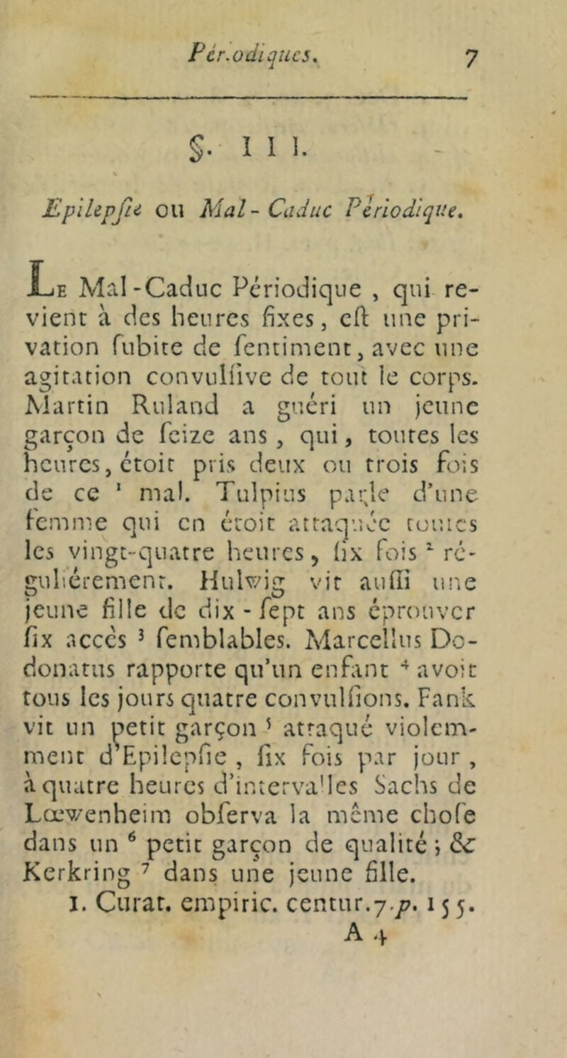 §.111. EplUpfie ou Mal - Caduc Périodique. Xje Mal-Caduc Périodique , qui re- vient à des heures fixes, cfi: une pri- vation fubite de fentiment, avec une agitation convulfivc de tout le corps. Martin Ruland a guéri un jeune garçon de feize ans, qui, toutes les heures, étoit pris deux ou trois fois de ce ' mal. Tulpius p.irje d’une femme qui en étoit attaquée rouies les vingt-quatre heures, (ix fois ^ ré- gulièrement. Hulwig vit auffi ur.e jeune fille de dix-fept ans éprouver fix .accès ^ femblables. Marccllus Do- donatus rapporte qu’un enfant avoir tous les jours quatre convulfions. Fank vit un ^etit garçon ’ attaqué violem- ment d Epilcpfie , lix Fois par jour , à quatre heures d’interva'les Sachs de Lœv/enheim obferva la meme chofe dans un ^ petit garçon de qualité i & Kerkring ^ dans une jeune fille. I. Curât, empiric. centur.y./?. 155. A4