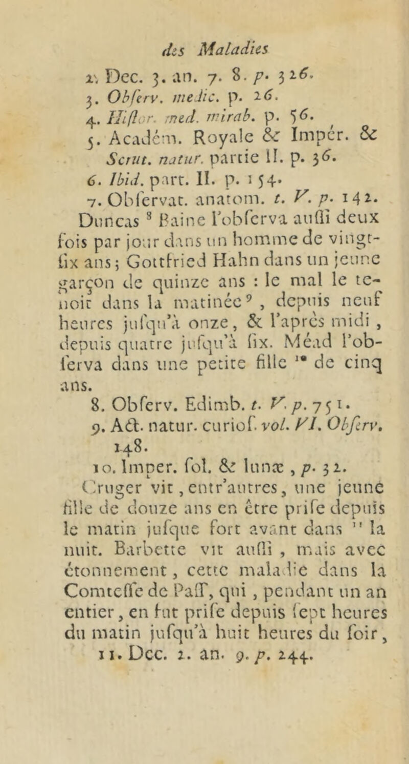 x\ Dec. 3. an. 7. p- 32.6, Obfirv. meJic. p. 2.6. 4. IJifîor. rned. rvirab. p. 5<î. 5. AcaJem. Royale & Imper. & Scriit. natur. partie II. p. 3^. 6. Ibid. part. II. p. î 54* 7. Oblervac. anatom. t. V. p. 142. Dnneas ^ Bainc robTcrva aullî deux f ois par jour dans un homme de vingt- lix ans; Gottiried Hahn dans un jeune garçon de quinze ans : le mal le te- iioic dans la matinée^ , depuis neuF heures jufqn’à onze, & Tapres midi , depuis quatre julqu’à (ix. Méad Tob- i'erva dans une petite fille '* de cinq ans. 8. Obferv. Edimb. t. Kp.y^i. Adl:. natur. curiof. vol. yi. Obfcry, 148. 10. Imper, fol. &: lunæ ^ P’ 31. Gruger vit, entr’autres, une jeune fille de douze ans en être prife depuis le matin jufque fort avant dans  la nuit. Barbette vit aufli , mais avec étonnement, cette maladie dans la Comtefic de BalF, qui, pendant un an entier, en hit prife depuis 'epe heures du matin jufqu’à huit heures du foir,