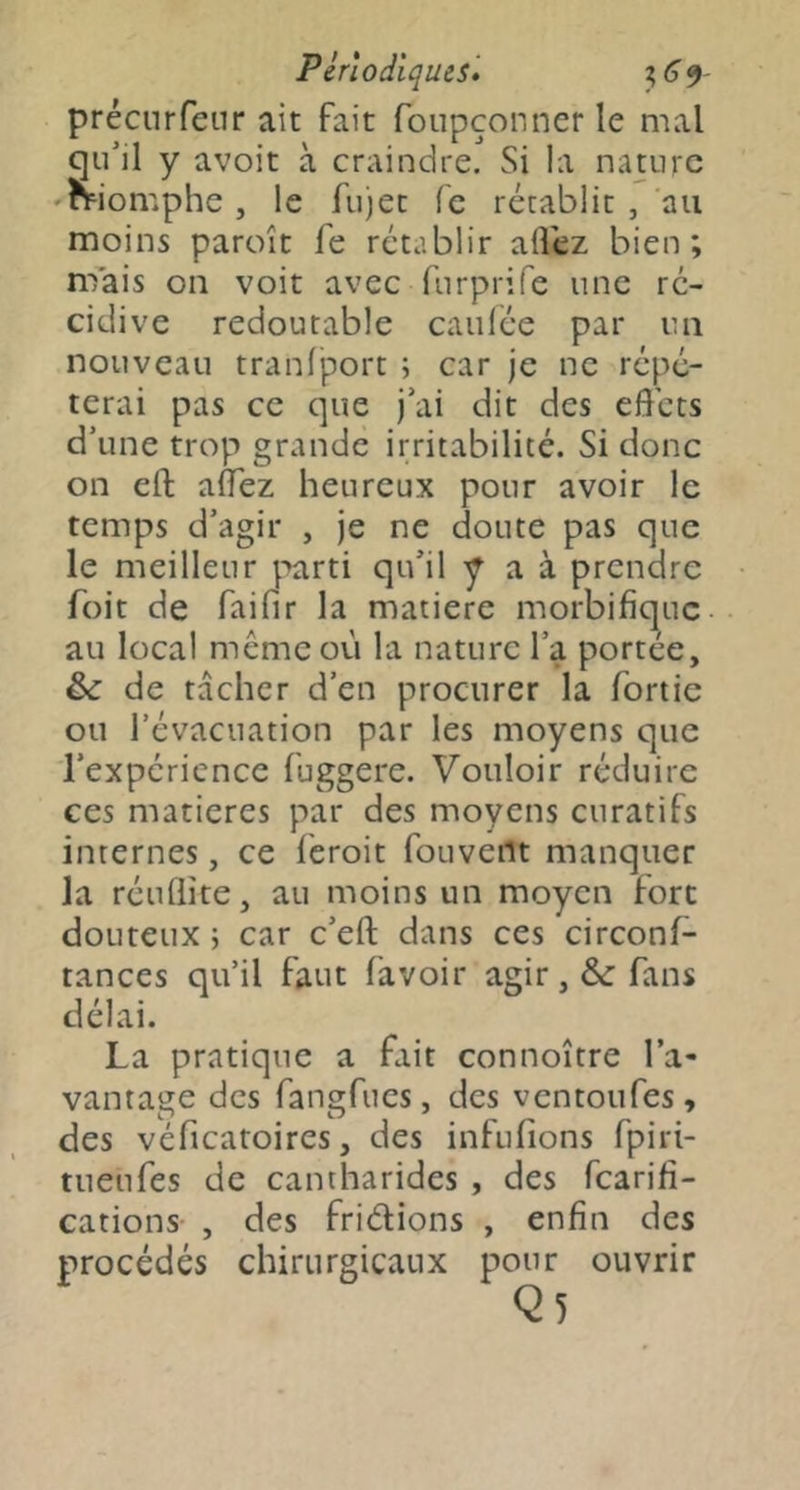 précurfeur ait fait foupconner le mal qu’il y avoit à craindre. Si la nature 'momphe , le fu)et fe rétablit , 'au moins paroît fe rétablir allez bien; nfais on voit avec fnrprife une ré- cidive redoutable caulée par lui nouveau tranlport ; car je ne répé- terai pas ce que j’ai dit des effets d’une trop grande irritabilité. Si donc on eft alTez heureux pour avoir le temps d’agir , je ne doute pas que le meilleur parti qu’il y a à prendre foit de faifir la matière morbifique- au local même où la nature l’a portée, & de tacher d’en procurer la fortie ou l’évacuation par les moyens que l’expérience fuggere. Vouloir réduire ces matières par des moyens curatifs internes, ce feroit fouveilt manquer la réuQite, au moins un moyen fort douteux ; car c’eft dans ces circonf- tances qu’il faut (avoir agir, &: fans délai. La pratique a fait connoître l’a- vantage des fangfues, des ventoufes, des véficatoires, des infufions fpiri- tueufes de cantharides , des fearifi- cations- , des fridions , enfin des procédés chirurgicaux pour ouvrir Q5