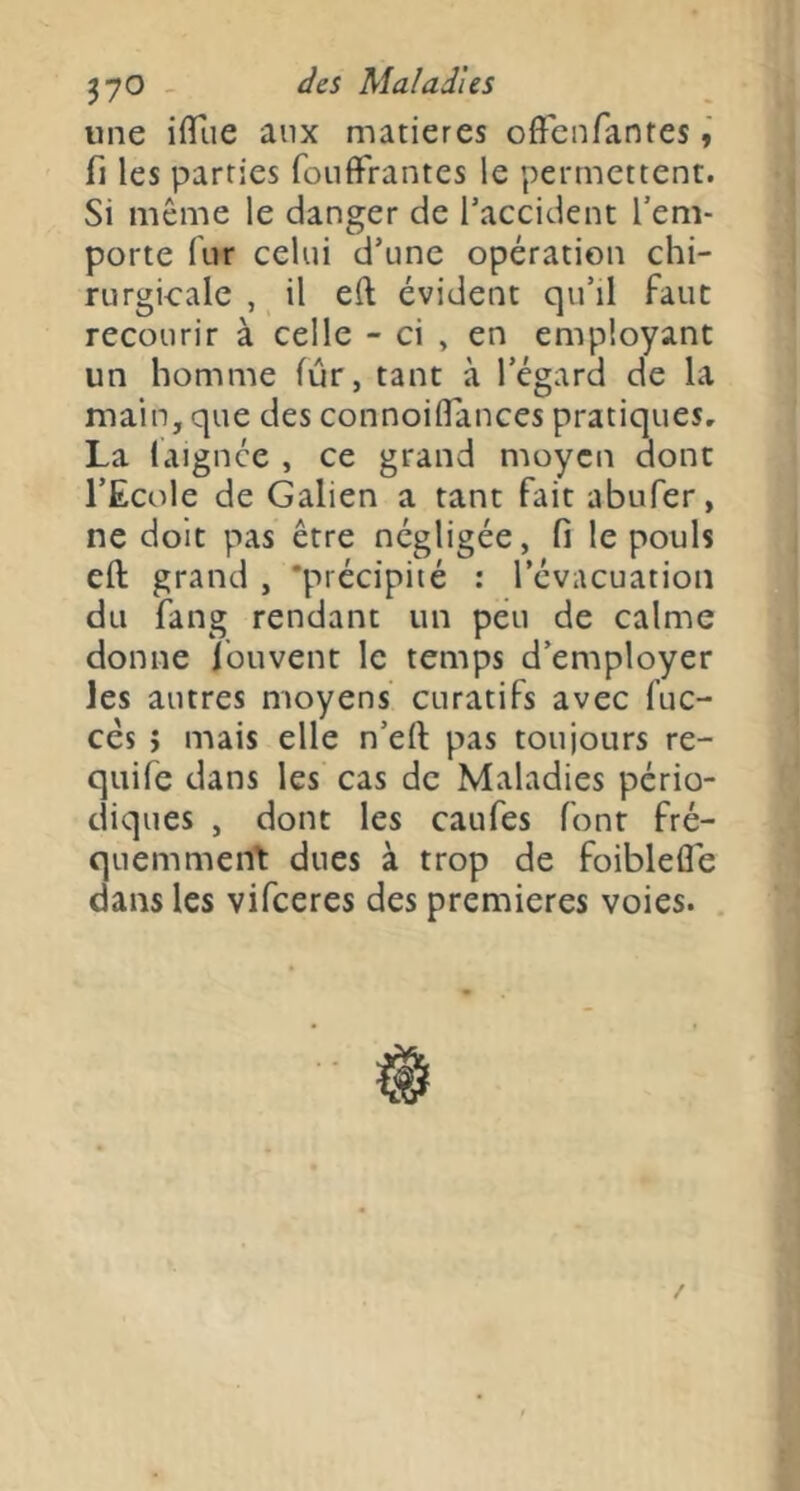 ^yO - des Maladies une iffîie aux matières offenfanres fl les parties foiilfrantes le permettent. Si même le danger de l’accident l’em- porte fur celui d’une opération chi- rurgicale , il eft évident qu’il faut recourir à celle - ci , en employant un homme fur, tant à l’égard de la main, que des connoilTances pratiques, La laignee , ce grand moyen dont l’Ecole de Galien a tant fait abufer, ne doit pas être négligée, fi le pouls eft grand , 'précipité : l’évacuation du fang rendant un peu de calme donne Ibuvent le temps d’employer les autres moyens curatifs avec fuc- cés > mais elle n’eft pas touiours re- quife dans les cas de Maladies pério- diques , dont les caufes font fré- quemment: dues à trop de foiblefle dans les vifeeres des premières voies.