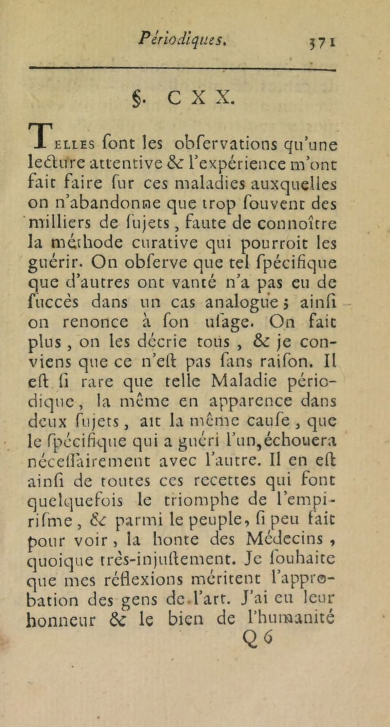 §. C X X. Telles font les obfervations qu’une ledlure attentive & l’expérience m’ont fait faire fur ces maladies auxquelles on n’abandonne que trop fouvcnt des milliers de fujets, faute de connoîcre la méthode curative qui pourroit les guérir. On obferve que tel fpécifique que d’autres ont vanté n’a pas eu de fuccés dans un cas analogue 5 ainlî - on renonce à Ton ufage. On fait plus, on les décrie tous , &: je con- viens que ce n’eft pas fans raifon. Il eft fl rare que telle Maladie pério- dique, la meme en apparence dans deux hijets, ait la meme caufe , que le fpécifique qui a guéri l’un,échouera nécelfairement avec l’autre. Il en eft ainfi de toutes ces recettes qui font quelquefois le triomphe de l’empi- rifme, parmi le peuple, fi peu lait pour voir, la honte des Médecins , quoique tres-injufiement. Je fouhaitc que mes réflexions méritent l’appro- bation des gens de.l’art. J’ai eu leur honneur &: le bien de l’humanité Q6