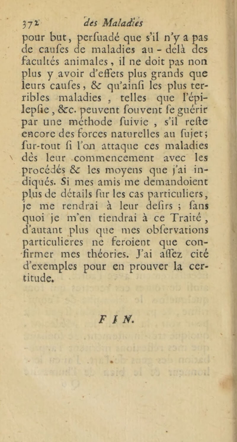 pour but, perfuadé que s’il n’y a pas de caufes de maladies au - delà des facultés animales, il ne doit pas non plus y avoir d’effets plus grands que leurs caufes, &: qu’ainfi les plus ter- ribles maladies , telles que lepi- lepffe , Scc. peuvent fouvent fe guérir par une méthode fuivie , s’il refte encore des forces naturelles au fujet; fur-tout 11 l’oji attaque ces maladies ' dés leur .commencement avec les procédés &: les moyens que j’ai in- diqués. Si mes amis me dcmandoient plus de détails fur les cas particuliers, je me rendrai à leur defirs ; fans quoi je m’en tiendrai à ce Traité , d’autant plus que mes obfervations particulières ne feroient que con- firmer mes théories. J’ai aflez cité d’exemples pour en prouver la cer- titude. T /