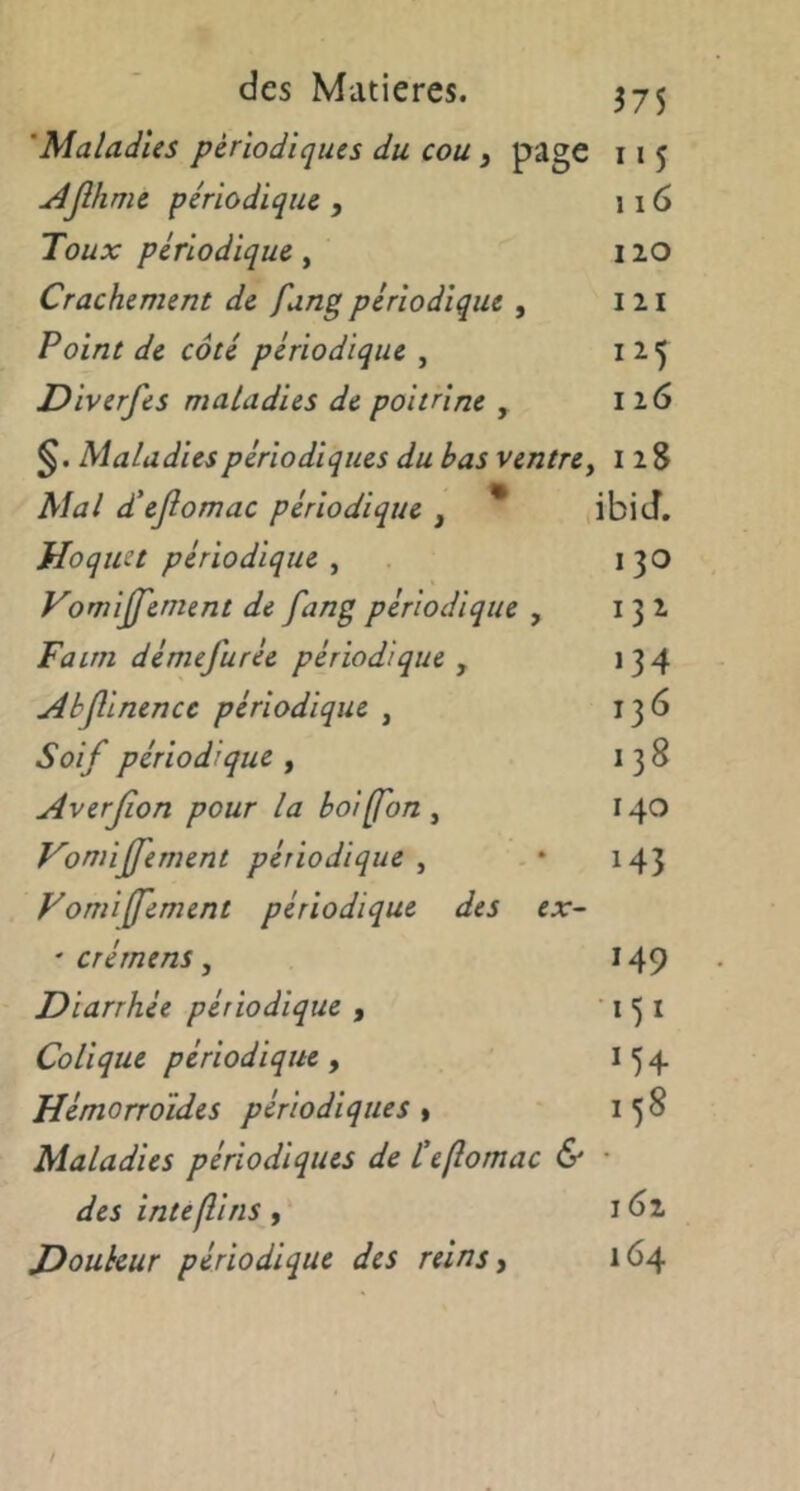 375 'Maladies périodiques du cou y page i»5 udjîhme périodique , 116 Toux périodique, I lO Crachement de fang périodique , I n Point de côté périodique , Diverfes maladies de poitrine , 116 Maladies périodiques du bas ventre^ iiS Mal d'ejlomac périodique , * ibid. Hoquet périodique , 130 Vomijfement de fang périodique , 131 Faim démefurée périodique , >34 Abflinencc périodique , ,36 Soif périodique , 00 Averjion pour la boifon , 140 Vomiffement périodique , 143 yomiffement périodique des ex- ' CTémens , 149 Diarrhée périodique , •I5I Colique périodique, M4 Hémorroïdes périodiques » 158 Maladies périodiques de teflomac & • des intefîins, 161 Douleur périodique des reins y 164
