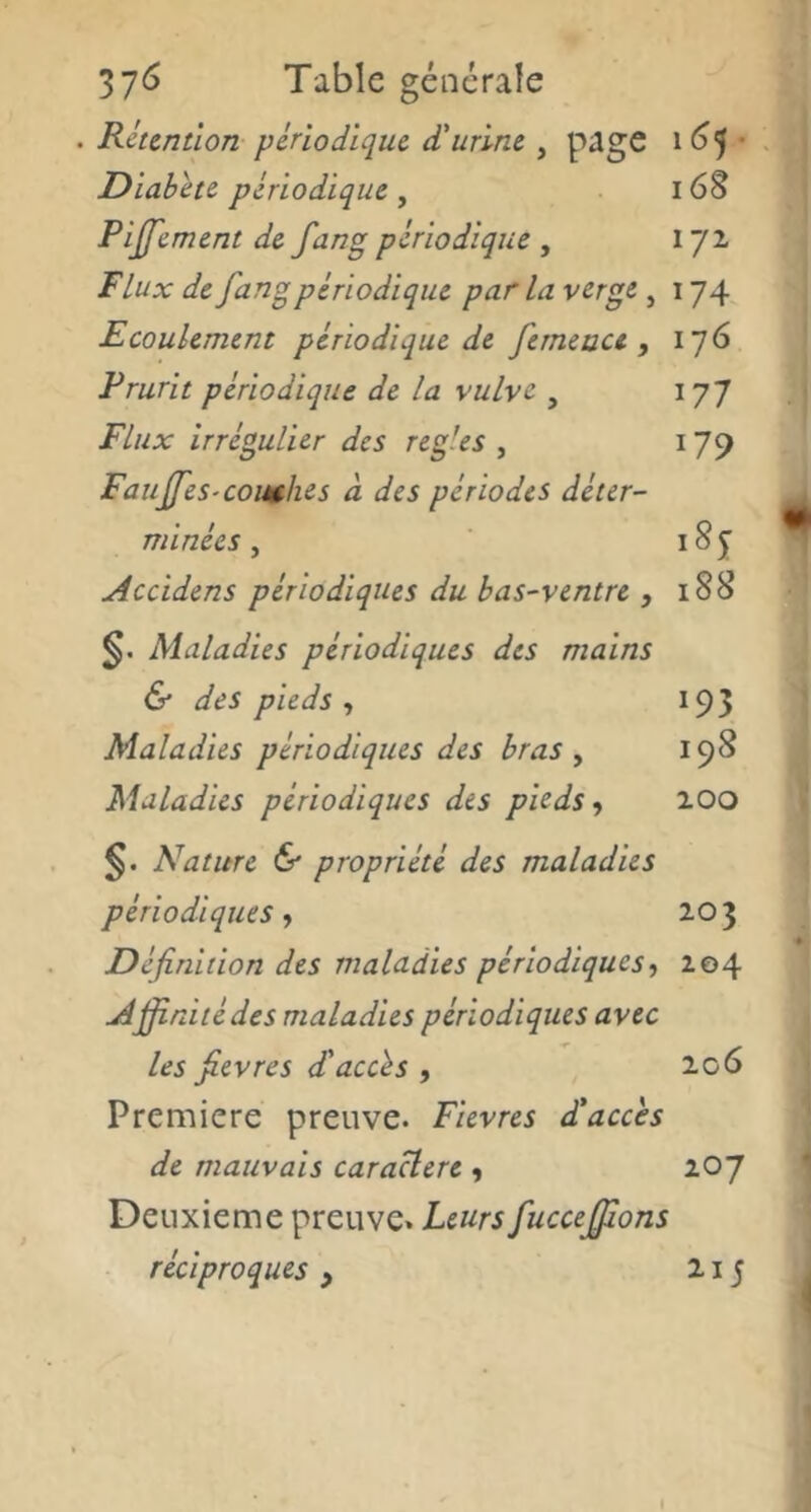 . Rétention périodique d'urine , page 16’^ • Dlahéte périodique , 16S Pljfement de fang périodique , 172, Flux de fang périodique par la verge , 174 Ecoulement périodique de ferneuu , 176 Prurit périodique de la vulve , 177 Flux irrégulier des réglés , 179 Fauffes-comhes à des périodes déter- minées , 18 5 Accidens périodiques du bas-ventre , 188 Maladies périodiques des mains & des pieds , 195 Maladies périodiques des bras y 198 Maladies périodiques des pieds, lOO §. Nature & propriété des maladies périodiques, Z03 Définition des maladies périodiques, Z04 Ajfinitédes maladies périodiques avec les fievres d'accès , 2,06 Première preuve. Fievres d'accès de mauvais caractère , 207 Deuxieme preuve. Leurs fuccejfions réciproques, 215