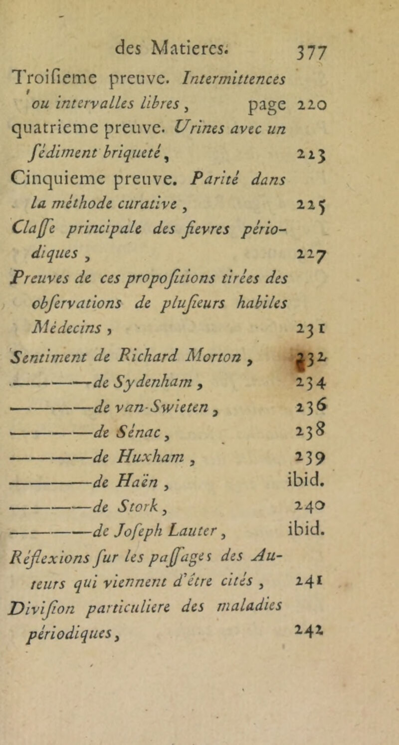 l’roifieme preuve. Inurmitunus ou imcrvalUs libres , 220 quatrième preuve. Urines avec un fêdi men t brique té ^ 215 Cinquième preuve. Parité dans . la méthode curative , 225 Cla(fe principale des fievres pério- diques , 227 Preuves de ces propojitions tirées des obfervations de plujieurs habiles Médecins ? 231 Sentiment de Richard Morton , ^32. de Sydenham , 234 de van-Swieten , — de Sénac y 238 de Huxham , 239 de Haén , ibid, de Storky 240 de Jofeph Lauter, ibid. Réflexions fur les paflages des Au- teurs qui viennent d'être cités , 241 Diviflon particulière des maladies périodiques y 2,42