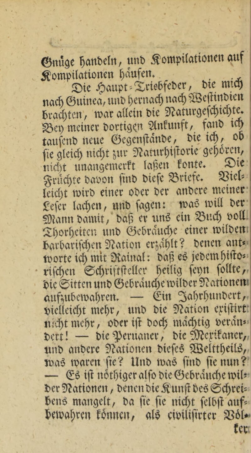 ©itüge Raubein, unb ÄompUationen auf Äomptlationeu Raufen» . , ^aupt''Xciebfeber, bie mt^ I na^ 0utnca/ uub ^evnac^ nac^ ?13cfHrtbicu | brachten, luar aÜein bie Sf^atur^ef^iept^ , ^ci) lueinee boetig^u 5(ufunft/ faub i(^ I taufenb neue ©egenjldube, bie ic^, ob i fie glei^ nid)t 'öUr 5^aturi)ilTovie ge^b^n, j jüci)t unansemerft lagen fonte* Sjte* ginlcgte baoon ftnb biefe Briefe« SSiel^ I leid)t tuirb einer ober ber anbere meinen £efer lai^en, unb fa^en: mab^miü ben fD^mn bamit/ bag er unb ein ^ueg oott.l ^gorgeiten unb ©ebrduege einer milbemi barbarif^en 3^ation erjviglt? benen ant* I morte icg mit Diainal: bag eb jebemgifto-l * rifegen 0d)riftgellcr geilig fei)n follter' bie 0ittcn unb @ebrdud)e milber Stationen? <nif;^ubemagretu — ©in ^agrgunbert, V>iel(eid)t megr, unb bie Station ej.‘ijlirt:i uicgtmegr, oberijl boeg mdi^tig oerdm ! bert! — bie Peruaner, bie .^eptfaner, I unb anbere 0^ationen biefeb ^Öelttgeilb, nrnb waren fte? Unb wab ftnb fie nun? — €b x\t nbtgiger alfo bie ©ebrdud)e wil* ber ationen, benen bie ^ung beb 0cgrei5 benb mangelt, ba fte fie niegt felbgauf^ bewagren fbnncu/ alb cioilifirtcr fcc