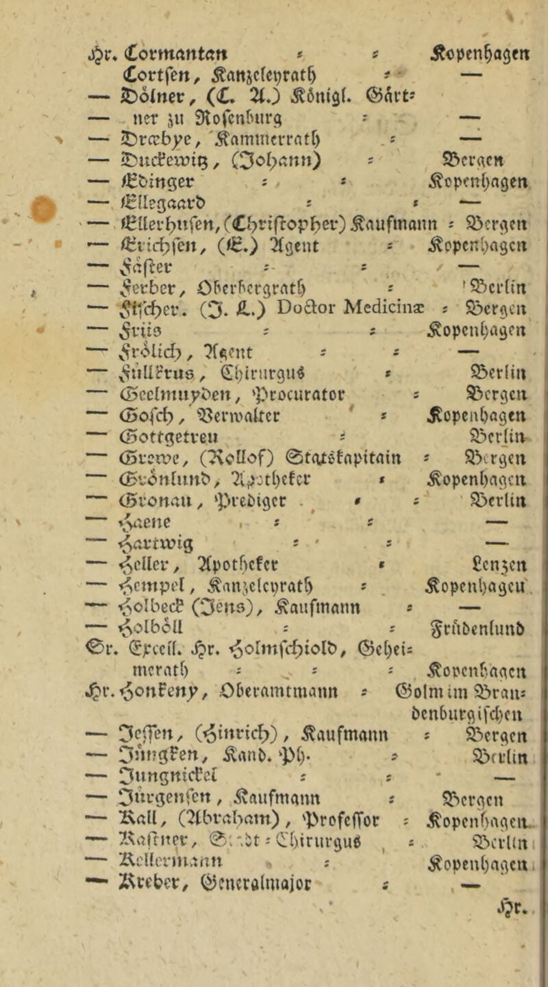 (Covmantött * » Äopen^agm Cortfen, Äatticfeprat^ #- — — JDoincc, (C. 2tJ ^önigl. @nrt-' — - ner ju Slofcntnirfi ^ . ~ — ^rccbj;e,'Äamiiicrrnft) — — iDuLfeirtQ, ' S&cr«cn — /t:&inger j / * ^opmt^ngen — /^llegaßi'b s * *— — ^^lter^ufen/£btif^opbef)Äaufmoim s Söcrfleii' — /IJvic^lcn, 0^.) ^öent ^ ^opcnl^ngcrt — ^afletr -- s — — ^ecbet*/ Oftcrftcrgratt) j 'S^)ci‘{m ■— ^c^ef. (3. £.) Doftor Medicinac * S&cr(\cu — 5ni9 ; i Äopcut;i»9Crt — v^rolld), 2Uont - ^ — — ^SuUt’ruö, <£{;iriirgu^ * 55cr(iu — (Scclmupbcn, ‘Prociirator s S^crgcii — öjofd), ^5?crn>akct: ' » jtopcnbagen — Oottgetveu s 93cr]itv — (Si'etvc, (7\oUof) 0t(U^fflpitain * 9!)crgcn — (£v<5n[mtb, 2lp:tl)cfcr * ^openbagcu — tövonvßu, ‘Prediger . ^ ' S>crliti — i^i'iCnc I * * s — — •^ßftwig ' s ' * — — •^cUer, ^Xpotbefer * £cn5Crt — ^empd, i:anjclci}ratr) * . Äopcnl)agcu' — ■*5oIbecB Oeuö), Kaufmann * — — ^olboU r 5cb5cn(un5 0r. (Spccif. Jjr. ^olmfc^tolb^ (Beweis merrttf) j : ^opcnbagcrt ^r.^onFeny, Oberamtmann -- ©olmini 3^rau-' bcnbutrgifdjcu — (^inric^), Kaufmann — DJurgFcn, ^anb.‘P(). ; — ^ungnicFci t s — Otti-genfcn , Kaufmann ? •— KßU, (2tbi*ßbam), 'prefefToe — ^Artffitcf, 0;'i5t i vl'I)irurgue( — ÄcUernuiin — Z^veber/ (Bfncralmajor s 9?)crgcn 9>ff(ini SSergen ^opcnf)rtgcit sSciUiti ^openljagcui Ji?r.
