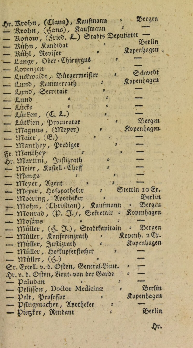 ( JSt.arefilt, (Ctoi«), Snufmonn « »«9' SßctUtt Äopen()a9C« - — Äitljn, ^ftnbibat — :^nbl / Slevifor • — £angc, Obev-€^tfurgu« — fi,oren5cn ' ' — ^.uc^waltt, S^firgcrmciltcr ^ ^rtmmcrratl) — Ä.unt), 0ecrctair 0c()n>ebt ^openl)a9?tt — Äitnö . * ' — ß,ucCc * * ““ — Ä.utHen, (CÄ.) t ~ — ^utFien / ‘procurator ’ * 23ergett — magnuö, (meyer) • ^opcn()ogen — tTJaiec , (<H.) * - — — vrtantl?ey, ‘Prcbigcr » — %\; mctnt^ey ^ . 4)r. ntctrtini,, Sujltjratf) ' — — ÜTeier, » — — tTTcnge * * ~ — YVleyet, ^(gent * » ' — — meyer, J?ofapotf)cfcc * 0tcttm io@p. — tnoecing, ifpot^efec s S&cr(irt — mo^n, (Cl^nfriön), Kaufmann S5crgcu 1- monvftt), (P. O.;, ©tErctaic -- ^opcn(;agfn — tTfofßua * ' — — milUer, (^. DO/ ©tabtfflpitain ' SPcrgcn - — tTTuUev, ^onfcrensratf) Sopent). 2 0V* — mitUer, Duftijratt) v ' Ä'opcnl}agett •— tniiUev, J?offupfev(lec^cf * — .— iTtultcv, (^0 J — 0r. (Jvccll. V* b. (Dflen, ®cncra(.'2tcut. — V. b. 0(^en/ Sicut- von bcv @«vbc * — — Pftluban s“ ' — — peliflbn, Doclor Mediana: r S3erlin — pelt, ‘profcfior - Äopcnl)ögcii — Pt^i:gmßct)ev, “JCpotrjcfcv - ^ — pie^Fev, 9l?nbflnt ©cvtiii
