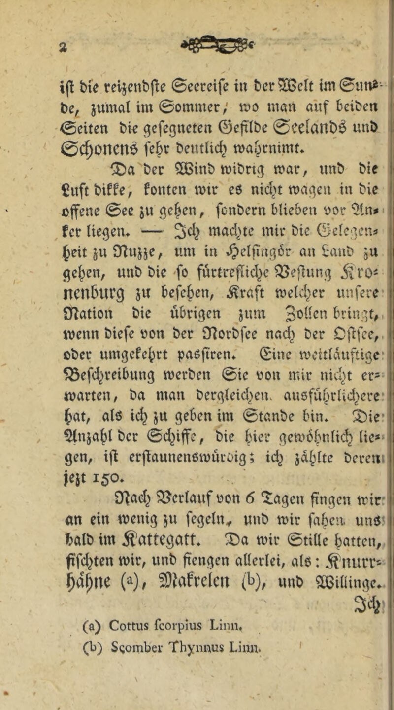 bfe reijenbfle 0ecretfe in berieft h be, jumalim 0ommcr; wo man auf beiben , 0eiten bic ^efegneten ©cfxlbc 0ce[anb^ unb , < 0C^oncn^ jejc bcntlic^ waOrnimf* j CDa ber $[Binb wibng war, unb bie i' 5uftbiffe, fönten wir eö nid>t wagen in bie ij offene 0ee 311 ge§en, fenbern blieben oor 51n#': , fer liegen* — mad^ne mir bie ©elegena ^eit SU DTujje, um in ^elfingbr an i;aub su | ge^en, unb bie-fo furtreflid^e ^efiung I Itcnburg sw befe{)en, Äraft weld^er unfere’j iJlation bie übrigen sw’w Sbiien bringt,, | wenn biefe von ber 97orbfee nad^ ber OÜfce,J! ober umgefe^rt paßjiren* ©ine wcitlauftige’ |! 553efd^reibung werben 0ie uon mir nid;»t crs-ji warten, ba man bergkid>en. außfü^wlid^cre' : (>at, als ic^ sw geben im 0tanbe bin* ^ie* i , ^nsa()l ber 0d^iffe, bie hier gewöhnlich lie»» I gen, ifi erfiaunenswüroig; id^ berem I fest 150* j Dfad^ Verlauf uon 6 fingen wir; 1 an ein wenig su fegeln^ unb wir faben. unS5 ji halb im ^attegatt* ^a wir 0tille hatten, fifd^ten wir, unb ft'engen allerlei, als: ^nuiT’^ I W, ^iafrclcn (t»), unb Süoillinge* I 3ch ! (a) Cottus fcorpius Linn, (b) Sgomber Thynims Liiui. ' 1