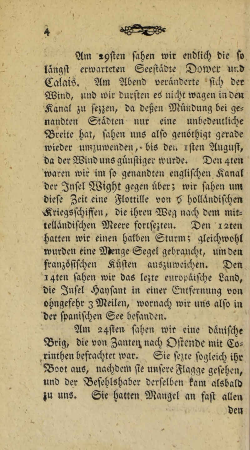 4 ^(m ‘ipfJen fa§en wir cnblicf} bie fo Idngfl erwartete« 0eef^d&te ^otDCr ur.b Cciiaid» ^Ibenb tjeranberte ‘ttef) bec ^inb, wnb Wir burften e6 nicl^t wagen inbew ;^anal j« fejien, ba be^e« ?0iii«b«ng bei ges nanbten 0tdbten nur eine unbcbciulic^e 5öreite^^at, fa|>en «nö aifo gen6t|)igt gerabe wieber «mjuwenben,-biö bei» iflcn , ba ber 5S?inb unö gnnftiger tlnirbe. !^en 4tett waren wir im fo genanbten englifd)e«, dvanal ber 3nfel 5[Öt9^t gegen «ber; wir faben «m biefe Seit eine 'Flottille oon t) boWdnbifd>en xÄriegßfcI^iffen, bic ihren 2Beg nach bem mits telldnbifd^en 93leere fortfeiteiu ^en ’iaten Ratten wir einen b^tben 0turm; gleichwohl würbe« eine ?0>enge 0egcl gebrancht, «mben franjdjifchen Ä«fien a«ß5«wcichen» ^en i4ten fahen wir baß Icjte cnropdifche i}anb, bie Snfet ^atjfant in einer 0ttfern«ng oon oipngefehr 3 ?0^eiien, wornach wir «nß alfo in ber fpanifchen 0ee befanben» 5lm 24jten fa^en wir eine bdnifchc 5örig, bie »on Santen nach Ojlcnbc mit (Sö= ^rintben befrachtet war» 0ie fejtc fogleich 5Boot a«ß, na(ht)em jte «nfere Sl^'ftge gefehen, imb ber ^efehtöhaber bcrfclben fam alßbalb I« «nß» 0ie hatten. 5)vangcl an fajt allen ben