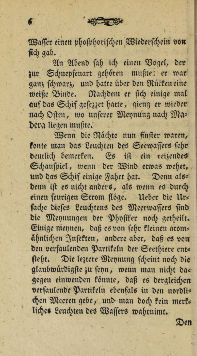 50ßa|Ter «nett pfofp^orifc^en^^tebcrfc^ein bo« ffd^ gab* ^benb fa& id} einen ^ogef, bec ^ut 0djnepfenart gehören mußtet er war ganj fd^warj, unb batte über ben tRüi’fcn eine weife ^inbe* D^ad^bem er jtd^ einige mal ftuf baö @c^if gcfejjet b^tte, gieng er wiebcc nach Ofien, wo unferec 9Kepnung nad^ ?9M' tera liegen mufte* 2Benn bie O^debte nun finfTer waren^ fontc man baö ßeud^ten beö ©eewaferö fe^c beutlicb bemerfen* ifl ein teijenbeö 0d}aufpict, wenn ber 5Ö3inb etwas we^et^ unb bas @cbif einige ^a^rt b^it* X)enn als# benn i|l eö nid^tanbers, als wenn eö burdj einen feurigen ©trom flöge* lieber bie Ur^ fad^e biefeß Scud^tenö beS ?OleerwafferS finb bie ?0^et)nungen ber «sd^ getbeift* (Einige mepnen, baf es oon fe^r fleinen atoms ifnlid^en 2>nfeften, anbere aber, baf eö pctt ben serfaulenben f)artifeln ber ©eetbiere ent« (lebt* ^ic lejtcre ^Ölepnung fd^eint nod^ bie glaubwurbigfle ju fepn, wenn man nid^t ba« gegen einwenben fönnte, baf eö bcrgleid^eit uerfaulenbe 5)artifeln ebenfalö in ben norbli« <^cn UJleeren gebe, unb man bod^ fein merftf liebes ßeud^ten beö ^ßafferö wabrnimt*