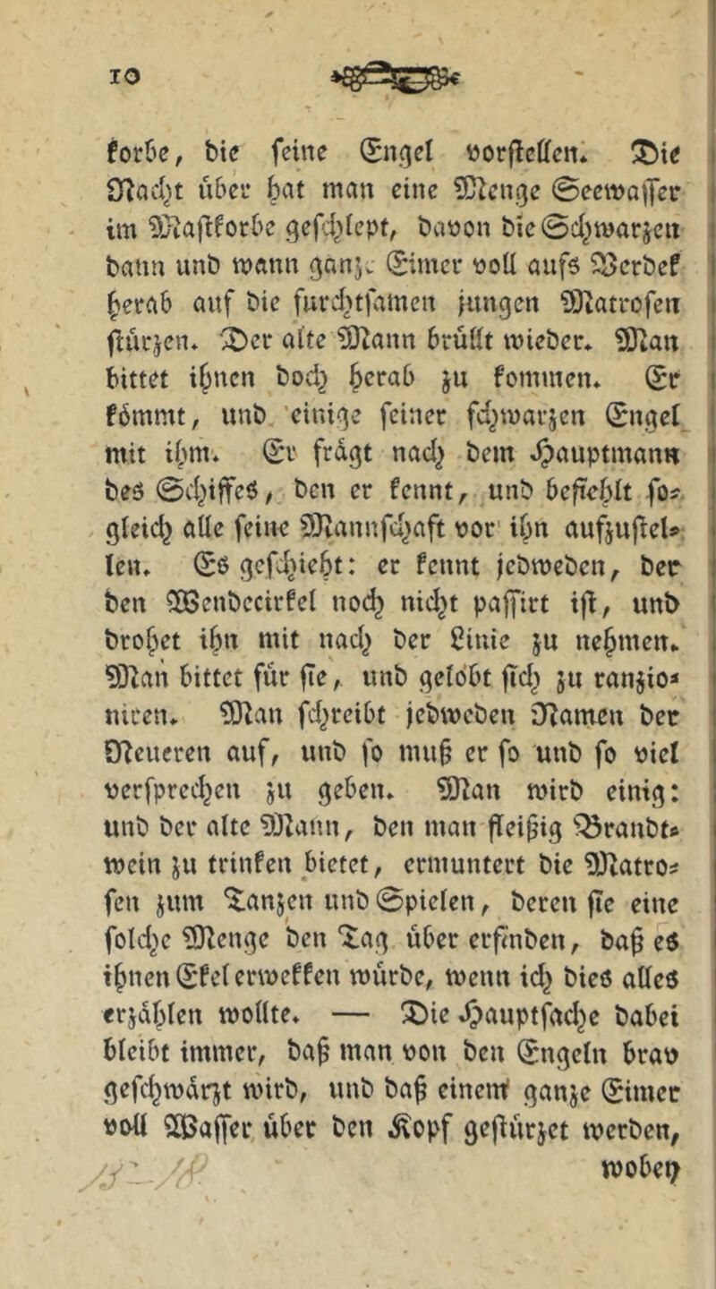 foröe, btc feine (Sncjel vorflctten* !^ie i Ö^ad^t über bat man eine ?C^cnge 0eewo|Jei* i im ^Diafi^otbe gefd^dept, baüon &ie0d^marjen i bann unb mann ^an]. (Simcr üoU aufs ^erbef I berab auf bie furd>tfamen iungcn 9)iati*ofeu i fiücjen* ^cr alte ^ann brüllt wieber* SUan i bittet ihnen bod} fommen* (Je i fbmmt, unb 'eini^^c feiner fd^marjen ISngel^ ^ mit ibm* (£r fragt nad^ bem Jpauptman« i bes 0d^iffeS^ ben er fennt, unb beficblt fo^- i , gleid^ alle feine ODtannfd^aft t)or' ibn aufjufieU i len» (Sß gcfdiiebt: er fennt jebmeben^ ber t ben ^Oßenbecirfel no(^ nid^t pajfirt ijd, unb l brobet ibn mit nad^ ber ßinie ju nebmen* . ^Ödan bittet für , unb gelobt jid^ ju ranjio« i nicetu tÖlan fd^reibt jebweben ilZameu bec I QTJeueren auf, unb fo mu§ er fo unb fo r»iel t verfpred^en ju geben» ?Oian mirb einig: I unb ber alte 93lann, ben man fleipig ^^ranbt» i mein ju trinfen bietet, ermuntert bie üdtatros | fen jum “ilanjen unb Spielen, bereu fle eine ! fold^e TOlenge ben Xag über erf<nben, ba^ eß I ihnen (E'fcl ermeffen mürbe, menn id^ bieö alleß i erjahlen mollte» — ^ie .^auptfad^e babei bleibt immer, baf man von ben (Engeln brav gefchmarjt mirb, unb ba^ einem? ganje (Simec Sßalfer über ben ,^opf sejiürjet merben, mobet;