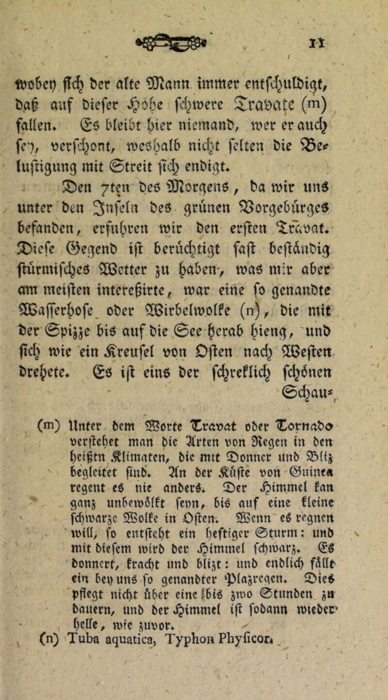 füoSct? jTc^ ber «Ite tOiann immer cntfd^utbi^f, t)a§ auf biefer ^o6e fd^mere !^raöate (m) fallen» (Sö blei&t 5>ter niemanb, mer er aud^ fc'), ücrfd^ont, meöbalb nid}t feiten bie ^e*? lufiigung mit 0treit jtd^ enbigt* I35en 7ten beö üOIorf^ene, ba mir un$ unter ben 25^Kdn beö grünen ^Borgebürgeö befanben, erfu^n-en mir ben erften ^fCi'oat, ÜDiefe 0egenb ift berüd^tigt fa(^ bcfldnbig fmrmifc^eö fetter ju (>a&en> maö mir aber am meiften interefirte, mar eine fo genanbte 505afferf)ofc. ober ^[Birbelmolfe (n), bie mit ber @pijje biö auf bie 0ee §erab §ieng, 'unb fic^ mie ein .^reufel w>n Ojien nad^ 5ßejleit bre^ete» Sö ij^ einö ber fd^reflid^ fdjdnen 0d^au*, (m) Unter fcem ®ortc “Cravat ober 'Corunbo vergebet man bic 3trten von Siegen in ben bet^tn .^limaten/ bic mtt ^Donner unb SBKj begleitet finb'» 5ln ber Äu^e von ©uine« regeut eö nie anberö. ©er Jpimmel fan ganj unbeiv6(ft fcwii/ biö «uf eine fleine febmarje Solfe in Ogen. Senn cö regnen iviü, fo enthebt ein b«ft'ger 0turm: unb mit biefem jvtrb ber jjimmcl febmarj. bonnert, fracl)t unb blijt: unb cnblicb f^llr ein bei) unö fo genanbter ‘Plasrcgcn. ©icö 'pflegt nicht über eine Ibiö sroo @tunbcn jb bauern, unb ber Fimmel ig fobann mteber I belle, »vfc )(uvor» (n) Tuba aquatica, Typhon Phylicor« ^