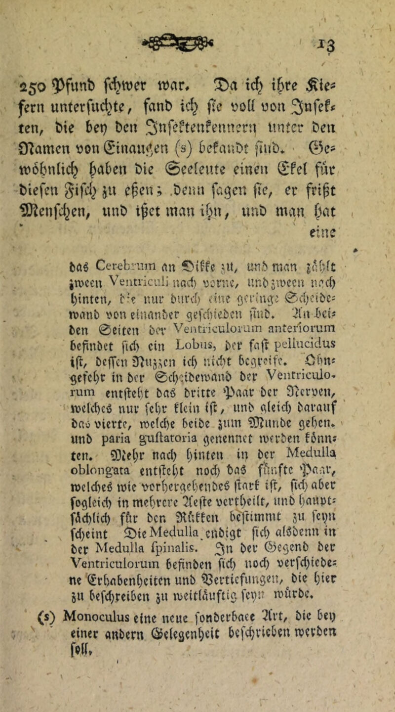 ^3 250 f(^wer war, ic^ i^te fern unterfucl>te, fant> ic^ fjc voU uon ten, bie bep bcn .^nfcftenfeunern unter ben O^amen uon (I'inaiW;en (s) befanbt fiub* ©e? wobnlid^ ^aben bie 0eeleute einen (£*fel für tiefen ^ifd^ ju efen; .beun fagen fie, er fript IS^enfd^en, unb i^et man ibn, imb man {)at eine t»a^ Cerebium an jtt, un.^ man iivcen Ventriculi uad) vcnic, unbsmccu neef) l)intcn, t'? nur burd; ane QCi'liujc ^ebeibe^ roanb von einanber ge|'cf)icbcn jinb. .?iii heit bcn 0eitcu ber Veiitriculorum anterlorum befinbet fid) ein Lohns, bev fajr pelluddus ift, befVen S^tij.^cn ic^ nidu Ocfjvdü’. Olms gcfct)c in bei* 0c()':ibcmanb ber Ventviciüo-. rum ent|lc()t baö brittc ‘Paar ber Sicroen, iveld)cö nnu [ct)r ftein ijl, unb (\(cid) bavauf bn« vierte, tve(d)c beibe snm ?iJJnnbc 9ef)cn, unb paria guftatoria gcncnnct »verben f6nn* ten. 93iet;r nncl) f)infen in ber Medulla oblong-ata ent|le()t nod) baä fünfte ‘Paar, »vcld)cö tvie vcri)crac(}enbcö |tarf ifr, fidjabec foglcid) in mc()vcre 2lc|de vcvt()ci(t, unb baupts fÄd)(id) fftr bcn 9ti;tecn bcftiinnit ju fcpu fd)cint 5>ic Medulla enbigt fid) alöbenn in ber Medulla fpinalis. ^u ber ®egenb ber Ventriculorum befinben fid) nod) verfd)icbcs ne (Jrbnbenbciten unb Vertiefungen,^bie t)ier JU befd).reiben 511 »veitläuftig fei)U ivurbc, (s) Monoculus eine neue fonbcrbncc 3lrt, bie beij '' einer anbern ^eleaent;eit bcfcbvicbeu tverben felh