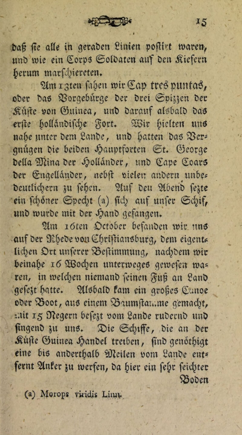 ^5 jte aße in gernbcn Linien po|l{>:t tvare», «nö wie ein (Sorp3 0ol£)aten auf Den liefern Jerum marfd^iereten* %n i3teu fa§eu wirCap trc^punta^/ ober baö ^orgeburge ber brei (Spijjeu ber lÄufde »on ©uiuea, unb barauf alöbalb baö erj^e JotIvlnbifcJe gort* ^ir Jiclten uuö nabe unter bem ßanbe, unb patten basier' gnugen bie beiben .^auptforten ©t* 0eorge beßa ?Ötina ber d^oUanber, unb (^ape (Soar$ ber (^ngeUdnber, nebfl: oielei: anbern^unbe? beutUeJern ju [eben, ^tuf beu ^Ibenb fejte ein fcjbner (Bpcd)t (a) fid^ auf unfer ©ejif^ unb würbe mit ber ^anb gefangen* ^m löten ^>ctobcr befanben wir auf ber Sibebeooui^bripianöburg, bem eigene licjen Ort unferer ^efiimmung, nad^bem wie beinaje i6 ^od^en unterwegeo gewefen wa« ren, in wetd^en niemanb feinen gup an ^anb gefejt Jatte* ^tlöbalb fam ein gropes ©anoe ober ^oot, auo einem Q3aum)dau.me g’emad^t, :nit 15 D^egern befejt \)om 2anbe rubernb unb jingenb ju unö* ^ie ©d^iffe, bie an ber .^ü|de 0uinea *^anbei treiben, jinb genotjigt eine biö anbertjalb ^JZeilen 00m l^anbe ent« fernt ^nfer ju werfeu/ ba Jier ein fejr feicjtec ^oben (a^ Morops vkieüs Limv