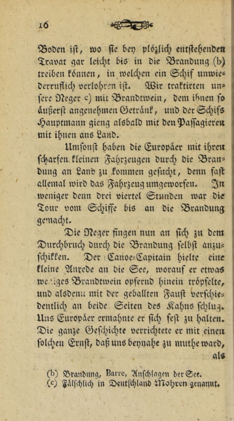 ‘^rawat (^ar leidet 6iö in bie ^öranbuncj (b) treiben fönnen, in tt)etd>en ein @d?if untt>ie«= berruflid? tterbf^ren t{]:* ^ir traftirten im^ feue Oleger c) mit ^^ranbtnjein, bem ihnen fo du^erft angenehmen 0etrdnf, unb bec 0d^if5 »^auptmann gieng alöbalb mit ben^^^afldgiere« mit ihnen anß 2anb. llmfonfi (Europäer mit ibrett fcharfen fleinen ^aorjeugen burd^ bic ^ran^ bung an 2anb ju fommen gefitd^t, beim fafl allemal mirb baö ^ahrjeug umgeworfen* weniger beim brei vjiertel 0tunbcn war bie ‘itour vom 0d2i|fe biö an bie ^ranbuntj gemad?t* ^ie JTJeger fingen nun an fld^ ju bem ^urd?brud^ burd? bie ^^ranbung felbjd anju« , fd?iffen. ®er i Sanoe^Sapitain ' fleine Strebe an bie 0ee, worauf er etwa$ wc’.igeS‘‘Branbtwein opfernb hin^i» tröpfelte, * unb alobenu mit ber geballten ^aufi Perfd>ies ' beutlid> an beibe 0eiten be6 ivahnö fd?lug* Unö (^'uropder ermahnte er jtd} fejl ju h^^ltcn* . l^ie ganje 0efd?id?te verrid?tetc er mit einen i fold^eu (Srnfl, baf uns bepnahe Ju muthe warb, aU (b) 9?»ranbimg, ßan-e, 'Xnfcblflgcn bcr0e<. (c) $4i(fcl)(td? in 2>eut[d?lani) tnol;ven senaimt*