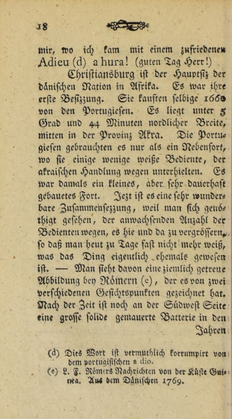 J8 wir, TDO icl^ tarn mit einem jufriebene» Adieu (d) a hura! (guten *^err!) €^nfnan^5ur,q i|t -ber jpauptflj bet tdnifd^en Ü^ation in ^ftifa* mar ibre erfie ^efTjjung. 0ie fauften fclbigc 1669 »on ben ^ortugiefen* (Eö liegt unter 5 0rvib unb 4,4 Minuten norblid^er Breite, mitten in ber Q^rouinj 5(fra* Q^ortit^ giefen gebrandeten eö nur alö ein O^ebenfort^ wo fie einige wenige weife gebiente, ber «fraifdeen ^anblung wegen unterhielten» (E*ö war bauKils ein bleineö, aber.fehr bauerhaft gebaueteö ^ort» ^ejt i(t eö eine feht wunber^ bare f grub^ thigt gefehen, ber anwadefenben %ijahl ber Söebienten wegen, eö hir unb ba ju \)ergröjfern^ fo baf man beut ju 'tage fafl nid^t mehr weif, waö baö !t)ing eigentlide .chemalö gewefen ifl» — ?0^an ftebt brtbon eine jiemlide getreue 5lbbilbung bet) 9t6mern (e), ber eö uon jwei \)erfd}iebenen 0cjtd^töpunften gejeid^net hut* SRad^ ber 3eit ifi nod> an ber ©übwefi 0eite’ fine groffe folibe gemauerte ^Batterie in ben i . ‘ ' Sahreti (d) t)it$ Sßort if vetmutblicf) Fornimpirt vom bem povtU9igfd)cn a dio. (e) 2. 3i6m?rö 5nad)ricl)tcu von ber ©ui* • tiea. bem t)äng'cben 1769»