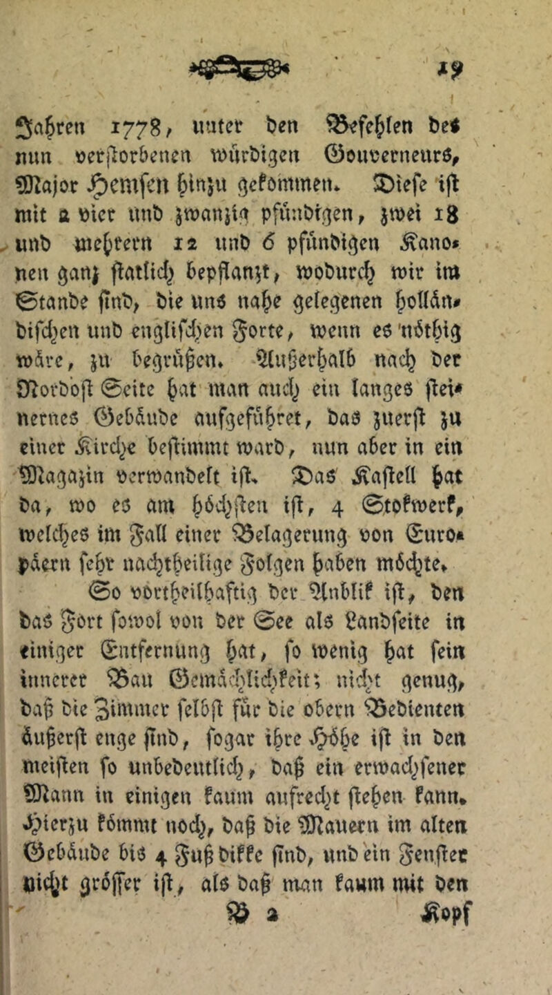 f ^»a^ren 1778/ «titet ben ^^fe^fen be< nun »erflorbenen würbigen 0euvcrneurö, ?D^ajor J5)emfcn gcfommeit* !5)tefe iji mit a V)icr unb jmanjig pfünbrgen, jmei 18 unb metfecn 12 unb 6 pfunbigen ^auo» neu gan| bepflanzt, moburc^ mir im ©taube jinb; bie vtuö ua^e geiegeneu ^oUdn# btfd^cu uub euglifd>en Sorte, mcun eö'ndtbig mdre, ju begrüben, '2lu|}er&al6 nac^ bet Öflovb'ofi ©eite ^at man aud^ eiu iauges fiei* nernciS 0ebdube aufgefu^ret, baö juerfi JU einer ^ird^e befiimmt marb, nun aber in ein tÖ^agajiu Pcrmanbeft i|t^ ^a^ ^ajlell |at ba, mo eo am ^dd^fieu if^, 4 ©tofmerf^ mclc’^eö im JaU einer Belagerung non (Suro» pdern fe§r nac^tbeilige Soigen {)aben mdi^te» ©0 nort^eilbaftig bcr ^nblif ijb, ben baö gort fomoi non ber ©ee alo iJanbfeite in einiger Entfernung ^at, fo menig ^at fein innerer Ban 0cmdcl^nd;tfeit*, nid^t genug, bvif bie 3immcr felbjl für bie obern Bebienten dnferft enge jtnb, fogar .^be ifl in ben meifien fo unbebentlid^, baf ein ermad^fenec SJiann in einigen fanm aufred^t flehen fann* Jpierju fdmmt nod^, baf bie tO^auern im alten ©cbdnbe biö 4 guf biffe |Tnb, unb ein SenjTec öic()t grdjfer iji, ato baf man faum mit ben B a ^opf