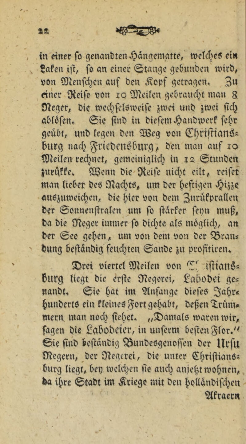 ££ in einer fu (^enanbten ^dnaemafte, tt)eld>e5 ein 5afen i)'i, fo an einer 0tan.9e gebuuben inirb, von ?0Zenfd^cu auf ben ,^opf (getragen, 3« dner Oieife von lo 3)^eiicn gebrandet man 8 jncgeri bie med.^felömeife jtuci unb jmei ftd^ ablbfen* 0ie jtnb in biefem^^anbrnerf febc geübt, «nb legen ben 5[ßeg von C^rifltanäs barg nad> 5i’ii^t)cne5urg> ben man auf lo t)P^ei(en rechnet, gemeinigltd> in 12 @tunben iurüiffe* ?33enn bie Oleife nid>f eilt, reifet man lieber beo DZad^tß, um ber ^rftigm ^ijje auöjumeicben, bie ^icr von bem 3ta^afprallen ber @onnen{iralen um fo fidrfer fepn muf, ba bie O^eger immer fo bid^tc alö mbglid^, an ber @ee geben, um von bem von ber ^raiu bung befldnbig feud^ten, 0anbe ju profitiren^ ^Drei viertel ^Oieilen von ifitaa^s 5urg liegt bie erfle 9?egerei, :^a6obci ges uanbt^ (0ie b^t im 5tnfangc biefeö ^abr« bunbertO ein fleineö ^ort gehabt, be^en 'Xrüm* mern man nod^ fiebet. „^amalö maren mir, fagen bic £a5obeicr, in unferm beflen^lor»'^ ©ie jinb befidnbig ^unbeögenoffen ber llrfu Ü^egern, ber S8egcrei, bie unter bürg liegt, bei? mcld^en jtc aud^ anjebtmobnen, ba ibre 0tabt im Kriege mit ben boüdnbifd^en ^fracr«