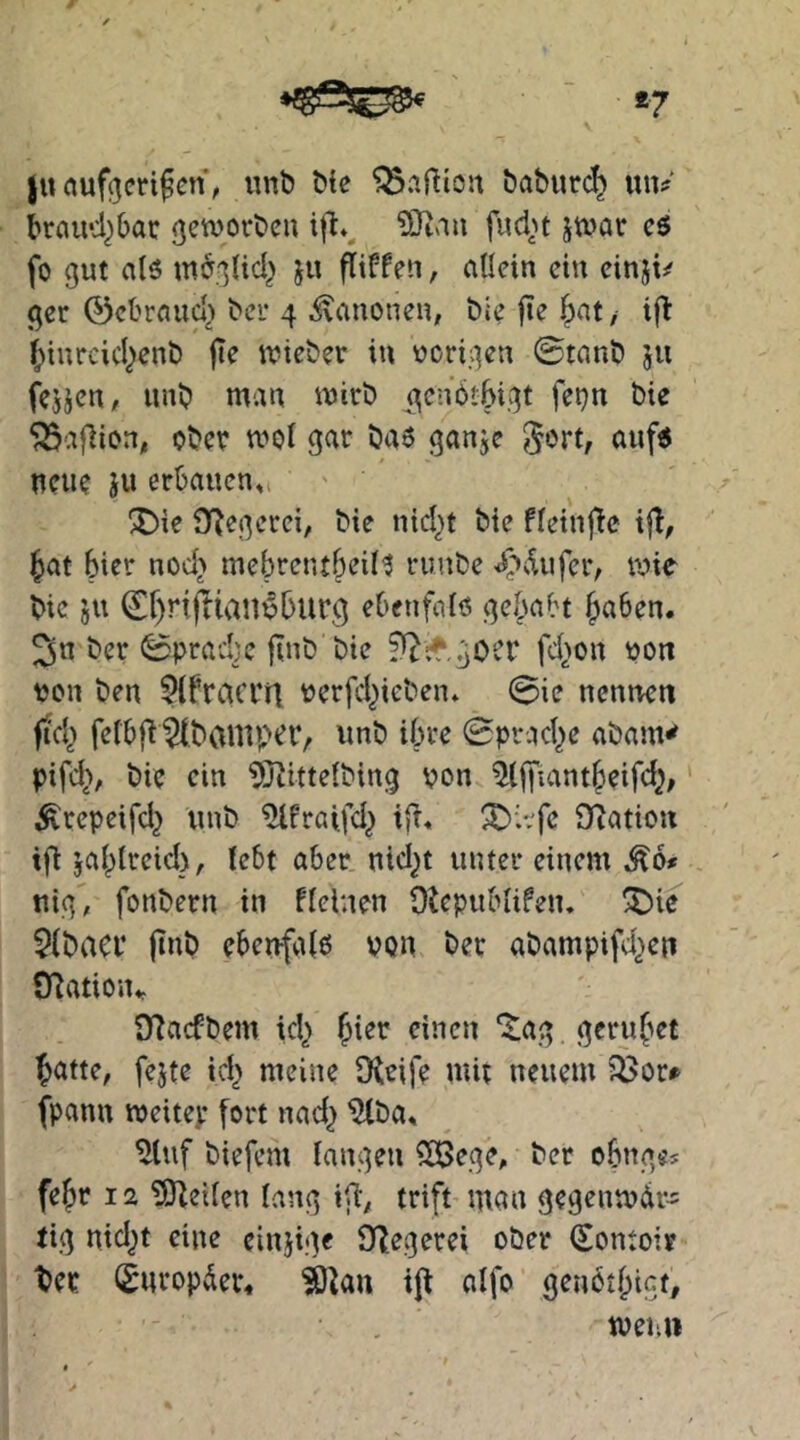 *7 ju auf^eri^cn, unt» Me baburc^ un? braud^bac ßctvorbeu \W ?0tau fud^^t jtüar eö fo gut alö mbglid^ ju fitffen, allein ein einji/ ger ©cbraud> bei- 4 i\auoneu, Me fie |>at/ ifi ^iurcicl)enb jte tvieber in ucrigen ©tanö ju fcjjen, unb man mirb ^cnöibigt fepn Me ^afiion, ober mol gar ba6 ganje gort, auf« neue Ju erbauen,, ®ie O^egerci, bie nid)t Me fleinjlc if!, Jat hier nod> mebrcntbeiil ruube <C^dufer, wie Me ju ©f)rijlian^burg ebenfaiö gebabt f^aben. ber ©pracbc finb Me ^^cr.gocr fd>on pon ton ben ?ifraccn rerfd^ieben* ©ie nennen fitd^> fefbf^ ^banip^iV wnb ihre ©pr.Kl)e abam^ pifd>, bie ein ^Jiittelbing von ^(jfiantbeifd^ ' ^repeifd} unb ^fraifd^ ifi« ^i:^fe Oiation ifi ja^ireid), lebt aber nid^t unter einem ,^6* nig, fonbern in fleinen Otepublifeiu ^ie $(baci* (tnb ebenfaiß von bet abampifd^en Ovation,, O^acfbem id^ einen “itag gcru(>et ^atte, fejte id^ meine [Reife mit neuem ?Öor» fpann roeitep fort nad^ ^ba, ^luf biefem fangen ?öi5ege, bcr obnges fe^r 12 ?ERei(en fang i[i; trift man gegenmdr- tig nid^t eine einjige SQ^egerei ober (Sontoir ^er fSnropder« ijt affo genotbigt, tveun