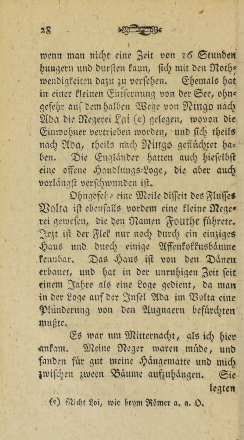 wenn man nic^t eine 3eit non i6 ©funbett bunkern unb burften fann, ficl^ mit ben iTiOtbf wenbic^feiten baju ju nerfeben* d'^^malö ^at in einet fleincn (Entfernung non bet ©ee, obn* gefefpr auf bem ballen ^Ißecjc non nad^ 2(ba bie Ovegerei 2\\i (e) gelegen, tnonon bic (Einwobner nertrieben worben, unb fid] tbeil« nad^ 5(ba/ tbeds n'ad^ ^tiirgo gcfludjtet ba? ben. 2bie ^'ugidnber batten auc^ biefelbfl eine ojfene .r:)anbfi:ngt>'2oge, bie aber auc^ norldngjl nerfd^wunben i)l» Obngefcf'v eine iSKcde bijycit beö ^luffe* Ißolta iji cbenfaUo norbem eine ficine 3(?ege» rei gewefen, bie ben 97anten 5outl)C fubrete* ^:cjt i)l ber 01ef nur nod^ burd^ ein einjigc$ 4)öuö unb burd^ einige ^ffenfoffuöbdumc .feunbur. !iDaö ^^au$ ifl non ben ^dneit erbauet, unb bat in ber unruhigen Seit feit einem ^abre aiö eine 2oge gebient, ba matt in ber 2oge auf ber ^nfri ^ba im ^oita eine ^'‘lünbcrung non ben ^ugnaern bcfurd^teti' mu§tc* (E5 war um ?Ö^ittcrnad^t, al6 i(^ ■ßnfam. 9)]cine Of^eger waren mube, unb fanben für gut meine ^'»dngematte unb mid^ jwifd^cn jwecn ^dumc aufjubdngen. ©ic legten (0 8oi, wie beimi ^6mcr a. <i. O»