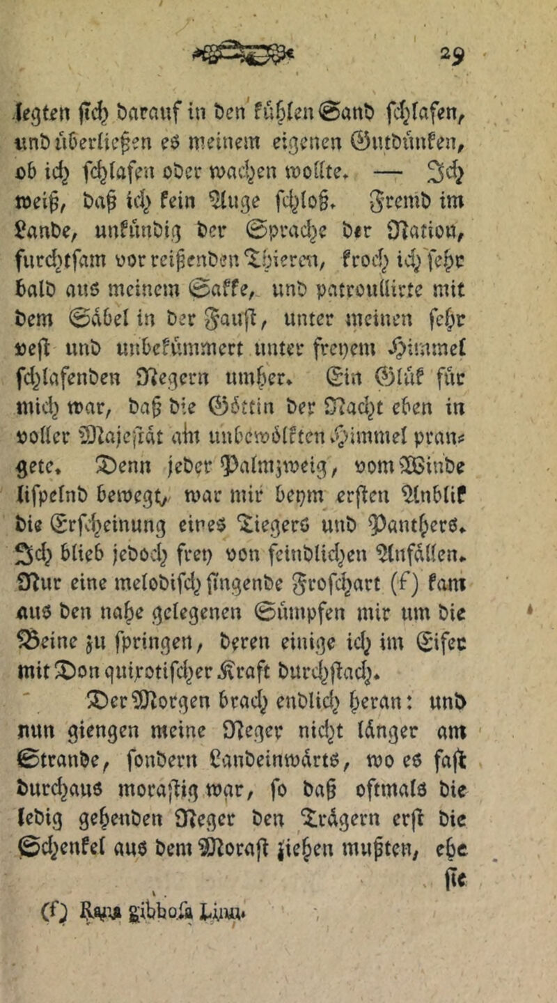 -legten |Td} bacnuf in t)en füllen @ant) fcl^fafen, iinb ii&eriic^en eö meinem eigenen ©utbüufen, i)b id^ fc^tafen oöer mad^en moiite, — ^d} mei^, Daf id^ fein ^uge fd^(o§» 2ant>e, unfimöig t)er @pvad^e t»«r 9?atio«, furd^tfnm vor reifenden ^biercn, frod^ id/fe^c balö auö meinem (paffe, unt) patrcuüirte mit t)em 0va6el in ber^auff, unter meinen fe(;r »efl unt) unbcfümmect unter freiem ^immef fd^lafenben D^egcrn innrer* 0rt 01üf für mid^ mar, t)a§ öie 06ttin t)er iTJad^t eben in polier iSkjejidt aitt unbcmdlfteiu^immel pran«: 5ete* ^enn jeöer ^alm^meig, PomilBinbe Ufpelnt) beroegv J^dr bepm erfreu iJlnblif bie (Srfc^einung eines 'itiegerö uut> 9^antl;erS* ^d; blieb jebod} frep pon fcinblid^en ^(nfdllen* iJJur eine melobifd^ ITngenbe ^rofd^art (f) fam «US t)en na|)e gelegenen 0umpfen mir um öie 5Beine ju fpringen, Deren einige id^ im (£*ifec mit ^Don quijrotifd^er ^raft Durd^f^ad^. !J)er?SJ^orgen brad^ euDUd^ f)eran: unt> nun giengen meine S)?eger nid^t Idnger am 0tranDe, fouDern ßanDeinmdrts, mo es faj^ Durd^aus mora|ligmar, fo Da§ oftmals Die (eDtg ge^euDen {Reger Den ^rdgern erft Die ©d^enfel aus Dem ?iRora|l Jie§en mupten, ebe . ÜC (f) gibbo.Ä Un«.