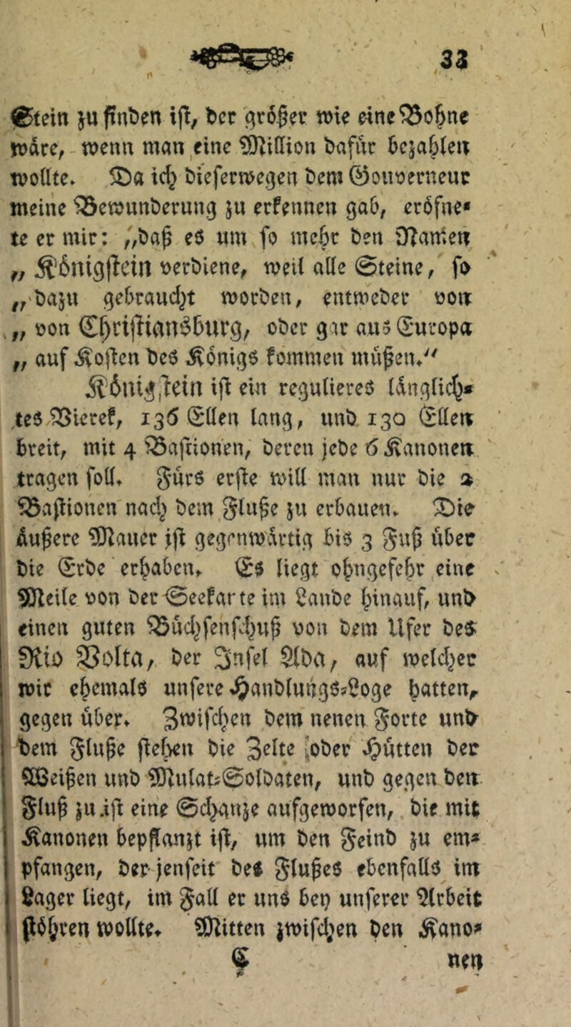 l^tein ju finden ij!, bcc gro^n* wie e4ne^o^ne wäre, - wenn man eine ?0^iffion bafiir bcjabien tvotltc» 5Da tc^ bieferwegen «Jem 0oiwerneuc meine Bewunderung ju erfennen Qab, er6fne« teer mir: „da^ eö um fo mc6r den DIanieu ^6mgjletn tjerdiene, weil alle 0teine, fo „'daju gebraud^t worden, entweder ooit „ non C^rijlian^burg, oder g w au 5 (£'uropa „ auf Sofien deö Königs fommen mu^en* ^6nig,^ein ifl ein reguliereo Idnglic^* teo Bieref, 13(5 SUen lang, und 130 l^ltew breit, mit 4 Bafiionen, deren jede 6 jvanonett tragen foll» gürö erfle will man nur die » Bvijlionen nad^ dem Jti erbauen» Äußere ^auer jfi gegenwärtig bio 3 ^u^ über die Srde ergaben» liegt ot>ngefe^r eine ^cile non der-(Seefarte im 2ande Ipinaiif, und einen guten Bud^fenfd^uf non dem Ufer des. Slto ^olta/ der ^da/ auf weld^cc wie ehemals unfere %ö^^»dlung6?$oge Ratten,, gegen über» nmm ^orte und t)em 5lup^ die Seite [oder »Jütten den Qßeifen und ?[ilulatj0oldaten, und gegen den §lu^ JU .ifl eine 0d}anje aufgeworfen, die mit Kanonen beppfanjt ijt/ um den geind ju em* pfangen, der jenfeit des f^lu^eS ebenfalls im Säger liegt, im er uns bep unferer Arbeit P^^ren wollte» SO^itten }wifd;en den i^ono^ ^ neu , * f'