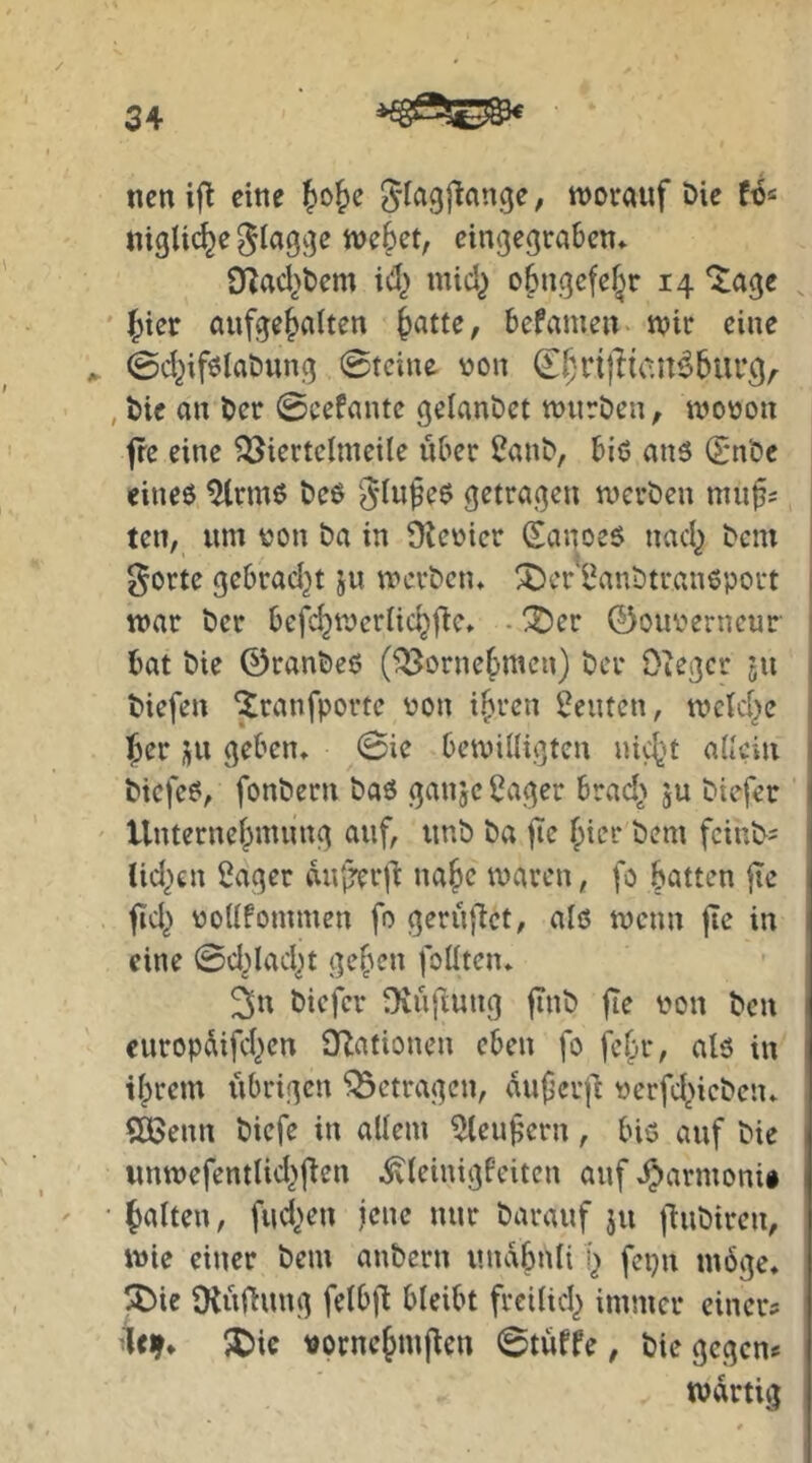 nen ifl eine {)0&e S’fagjlange, worauf öic «igU(^e flagge wc§ct, cingegrabcn* 9^acl>t)cm ici) mid) o6ngcfcf^r 14 ^age aufge^alten ^atte, bcfameu wir eine ^ ©d^ifölaöung (Steine von (Ef^nflicn^bur^,^ , bie an ber @cefantc gelanget wnröen^ wooon fre eine ^iertclineile über 2anb, biö anö (Snbe eineö ^rmö t>eß Siufeö getragen werden mnfs ten, um tjon ba in Üteoicr Sanoeö nad^ bcni j gorte gebrad}t 511 werben* !5)cr l^anbtraneport i war ber befc^wcrlic^f^e* - !^er ©ouv'erncur 1 bat bie ©ranbeo (^orne{)men) ber Oieger ju j biefen ^ranfporte von i^ren Leuten, weid^e ^cr ju geben* 0ie bewilligten nict’t aitcin biefeö, fonbern baß ganje 2ager brad> ju biefer ' Unternef^nunng auf, unb ba jie ^ier bem fciut>= lid^en Säger duirerib na^e waren, fo batten fie fid^ vollfommen fo gerufbet, alß wenn jie in eine 0d^ladjt geben foüten* ^n biefer üvnflung jinb fte von ben curopdifeben Ovationen eben fo febr, alß in ihrem übrigen betragen, duferjl verfd>ieben* SÖ>enn biefe in allem Sleuf ern, biß auf bie unwefentlid^fien .^(einigfeiten auf *^armonii • beiten, fud>en jene nur barauf ju jlnbiren, wie einer bem anbern undf3nli b fepn wöge* !^)ie $Hüfiung felbfl bleibt frcilid^ immer einer? ■teir* 5C>ic vornebmjlen 0tüffe, bie gegen? wdrtig