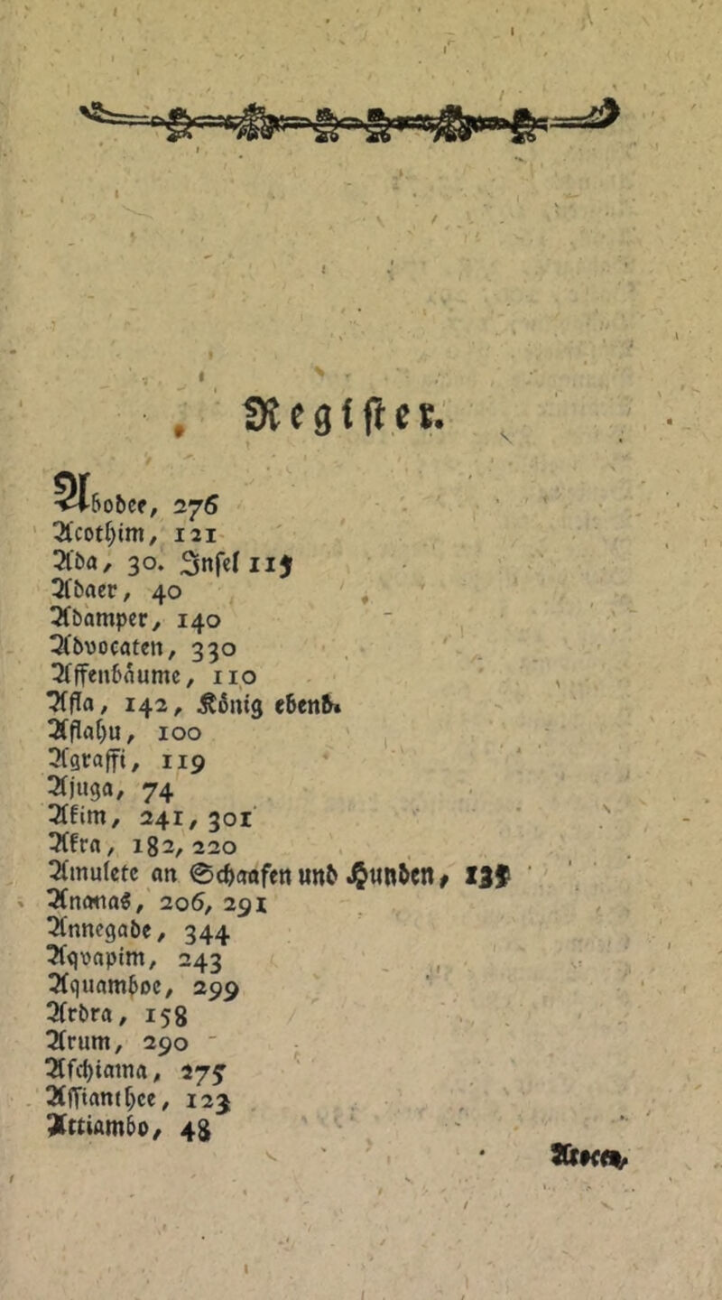 I % r *; !R egt ft es.- ♦ » • * * .■ ‘ ^'cotr^im, I2I’ ' ' ... 3lba; 30. Snfcliijf ■ • 3fbaer ,40 , , ^ . OCbampety 140  ' 3(bvocatcn, 330 • , • ' 3(ffenbaumc, iio . ' . 142, ^ßnig e6en5» 3(Pat)u, 100 .V , tKgraffi, 119 • ' ‘ ' 74 241, 301 3(fr«/ 182/220 '. tXmuIetc an @c^emfen un^ JJun&tn^ tif ‘ ' 3(nmta5/' 206, 291 ^nnegabe/ 344 3(gvaptm, 243 3(quam^DC/ 299 J Qfrbra^ 158 2(rum, 290  - ^f(J)iania^ 27^ ’ ' ' 3((Tiantf;ce, 123 , Ättiambo/ 48 ‘ w > I