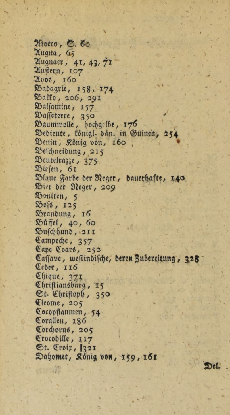 5(tDCC0, 6o , ■ 51ug>ta, (i5 . • • , 3tu9uacr, 41,43,71 3(uftcfn, 107 2(i}oö, 160 ' föafcagric, 158/ 174   S&atto , io6, 2CJI S&alfaminc, 157 > S&afjctcm, 350 ^ ; föftumnjollc, ^od)gc(6e, 17^ - ' • Söebientc, fönigt; feän. in ©uin«/ I54 55cnin) ^6nig von, 160 , • S^efd)neibun9,^2i5 55cute(Mj5c, 375 S5wfcn, 61 2M.1UC §ar6c bcr Sieger / bauei?^nftf, 140 föicr ber Sieger, 209 S3tnütcn, 5 S&ofä, 125 Söfrtnbimg, i5 ' S5ötfe(, 40, 60 - . S&ufd)f)unb, 211 €ainpcd)c, 357 €apc (£oarö, 252 ' Caffftve, wcfcinbif(^e, bereu / 3^28' lieber, 116 €t)iquc, 371 ^brtjlianöbrtcg, 15 0t-€brirtoo[), 350 <r(eome, 205 ^Bcopflaumen, 54 . , (5!oraUen, 186 Coi’d)oru^, 205 I Crocobiüe, 117 v 0t. ^roip, I321 JDa{;omet, Äfiniö v»H, 159, 16z