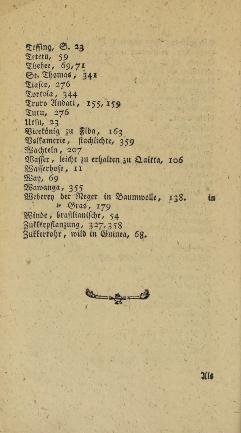 f / ✓ ‘$:etetu, 59 . ■ • ^()e6cc, 69,71 ‘ ; 0t, ^^ottiaö/ 341 ^ «tiafco, 276 344 5;ruro 3fubatt, 155/159 ^utu, 276 , ' . llrfu, 33 . ^ . ^tcef6mg ä« 163^ ?3elfamcric, |lad)Ii(^te, 359 ?®a(^tettt, 207 SSSaf^cr, Uid)t ju trf)a(tcn ju ü.aitta, 106 2Sa(rerl)ofc, ii • SBm), 69 SÖnmanga, 355 . SScbcrei} ber ^egcv tn Baumwolle, 138* in ,• t« 179 ' , SBinbc, birafiliamfc^e, 54 Sufffcpftanjung, 3-7/358 3ufferrüt;i-, wi(b in ©uinc«, 68. Vf N % /