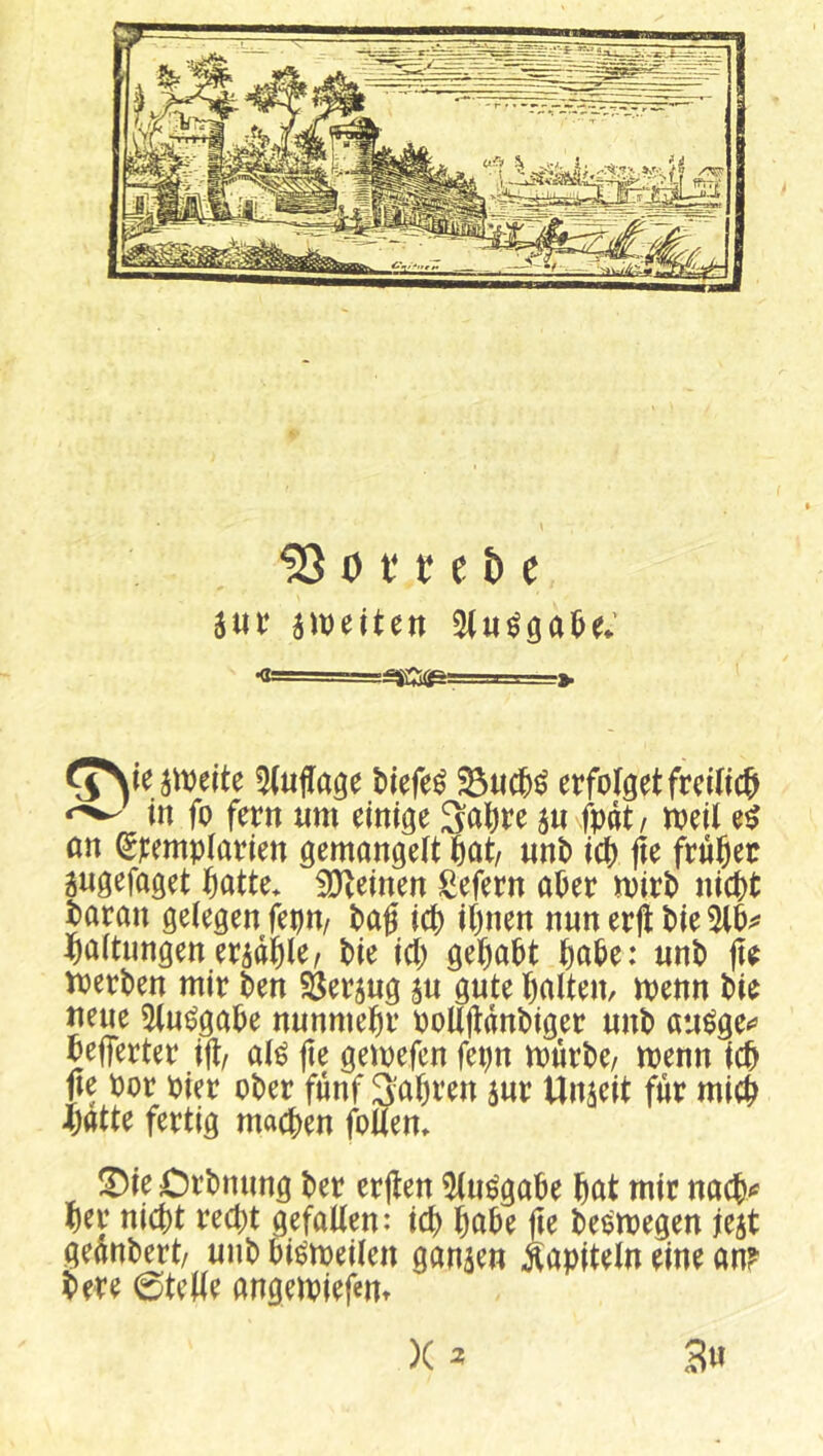 ^ 0 i‘ f e b c jiDetten (JNteameite ^Hufage biefe^ erfolget frciKc^i ^ in fo fern «m einige 3abre au fpat/ njeil e^ an ^remplarien gemangelt 6at/ unb icb fie früher augefaget tiatte* 3)teinen Sefern aber mirb nicht baran gelegen feon/ bag ich ihnen nun erjl bie 5lh^ Haltungeneradhler bie ich gehabt habe: unb fte toerben mir ben Öeraug au gute halten, menn bie neue 5(u^gabe nunmehr ooKjtdnbiger unb au^ge** befferter ijt/ al^ jte gemefcn fet)n mürbe/ menn ich jte oor oier ober fünf 3'ahren aur Unaeit für mich Jjatte fertig machen fouen» !Die Orbnung ber erften ^Kue'gabe hat mir nach»» her nicht recht gefallen: ich habe fte be^megen jeat geanbert/ unb bi^meilen ganaen Kapiteln eine an? bere 0teWe angemiefem