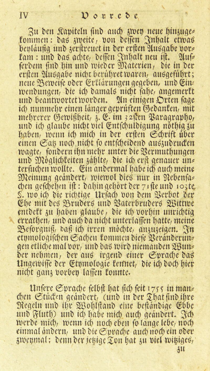 ^en Kapiteln fmP aiict) jtvcp neue öiu5tiöe^> fommen: Jtpeite/ pon beflen ^npalt ettna^ Peplduttö unb sevjlrcuct in ber ei’flen ^tu^ö^^be Pot;^ fam : unb baö aepte/ be(feu 3npa(t neu in. fevbem ftnb l)in unb tnicber ällatcrien/ bie in bec erjlen ^lußgabe nid)tbct‘ul)vettparen/ am^gefupvt; neue !5eipeifc obei* ^itKu’uuöen iiegeben, unb (^in- ipenbungeu/ ble iep bamal^ niept fape/ angemerft unb Peanttpoftetipovbeiu 5(n einigen Cvten fage id) nuninepr einen langer geprüften ©ebanfeip mit meprerer ©emiffieit/ 5, (S« im ^^jlcn ^aragrappO/ unb id) glaube nid)t Piel ®ntfd)ulbigung notpig ju pabeu/ menn icp mid) in ber erjten 0cprift über einen 0ap nod> niept fo entfepeibenb auijjubrucbeit rnagte, fonbern ipn mepr unter bie ^Sermutpungen unb iütbglicpfeiten jdplte, bie id) erjl genauer un^* terfud)en moUte* (gin anbermal pabe icp aud) meine iüieinung gednbert/ miemol biei? nur in 5Iebenfa^ epen gefdjepen ijl: bapmgeportberyijleunb lojte^ mo id; bie rieptige Urfgep Pon bem 35erbot ber ^pe mit M 23ruber^ unb älaterbruber^ Söittme entbett ^u paben glaube/ bie icpPorpin unrieptig erratpeu/ unb auep ba nid;t unterlaffen patte/ meine 23eforgmg/ tag icp irren mbepte/ anju^ei^en. etprnologifcpen 0acpen fommen biefe ^eranberun:^ gen etlid;e mal Potv unb ba^ mirb niemanben SSun^ ber nepmeu/ ber auö irgenb einer 0prad;e ba^ UngeiPiffe ber ^tpmologie fenitet/ bie id; boep pier nid;t ganj Porbep laffen fonnte* tinfere 0pracpe felbfl pat jid; feit 171^ in tnan^ ^en 0tucfen gednbert/ (unb in ber Jlpatpnbipre fHegeln unb ipr 2Ö5opl|tanb eine beftdnbige ^bbe unb glutp) unb id; pabe miep aud; gednbert 3d> merbe miep/ menn icp nod; eben fo lange lebe/ noep einmal duberit/ unb bie 0pracPe auepnoep ein ober jmeprnal; beim bevjepige Jon pat 511 Piel mipigeo/ äu