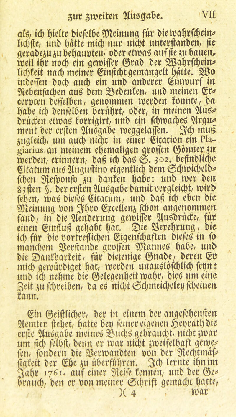 icf) hielte btefelCe ^einuttö für Mett)a6rfc|)em^» Iid)jl:e/ unt> fidtte midt) nur nicfet unterflanbett/ |te öerateju ju i^eßaupten/ oPer ettpa^ auffte ju öauen^ ii^r nocb ein öettjifier ©raP ber ^ai^rfcbein^« Iid)!ett nach meiner ^injtcbt gemangelt l)dtte* Wo mbefien bocb auct) ein uub anberer Sinmurf itt Siebenfachen au^ bem ^ebentem unb meinen cerpten beffelben/ genommen merben fonnte^ b(X habe ich benfelben berührt/ ober/ in meinen brucfen etmao' forrigirt/ unb ein fchmache^ 5lrgu*« ment ber erjten 5(u^gabe meggelaffen* Sch mug zugleich/ um auch nid)t in einer (jitation ein Pia- giarius an meinem ehemaligen grofien Bonner 51t merbem erinnern/ bag ich ba^ & ^02* beftnbli^e ^itatum au^ 5lugu|lino eigentlich bem 0chit)ichelb^ fchen fHefponfo ju banfen hnbe: unb mer bett giften §♦ bererllen^u^gabebamitpergleicht/ tpirb fehen/ ma^ biefe^ ^itatum/ unb bag ich eben bie SDleinung Pon Shi^o Erteilens fchon angenommett fanb/ in bie 5lenberung gemiffer ^lu^brhcbe/ fuo einen ^inffug gehabt hat Ü)ie SJerehrung / bie ich für bie portreflichen ^igenfchaften biefei? in fo manchem S^erjlanbe groffen SJlanne^ hnbe/ unb bie !Dantbarfeit/ für biejenige ©nabe/ beren mich gemurbiget hat merben unau^lbfchlich fepn: unb ich nehme bie ©elegenheit mäht bie^ um eine Seit ^u fchreiben/ ba e^ nicht 6chmeichelep fcheinen tann. (^in ©eifHichet ber in einem ber angefehenjleu 5lemter flehet hatte bet) feiner eigenen ^epratl) bie erfle 5lu^ga0e meineo 33uch^ gebraucl)t nicht jmar um (ich f^thjl/ beim er mar nicht jmeifelhaft gcipe^ feu/ fonbern bie Siüermanbten pon ber 3ilechtmdf^ jigfeit ber ®e iju liberfuhrcm Sch lernte ihn im Sahr 1761« auf einer Steife fernten/ unb ber ©es* brauch/ ben er Pou meiner 0chrift gemacht hatte,